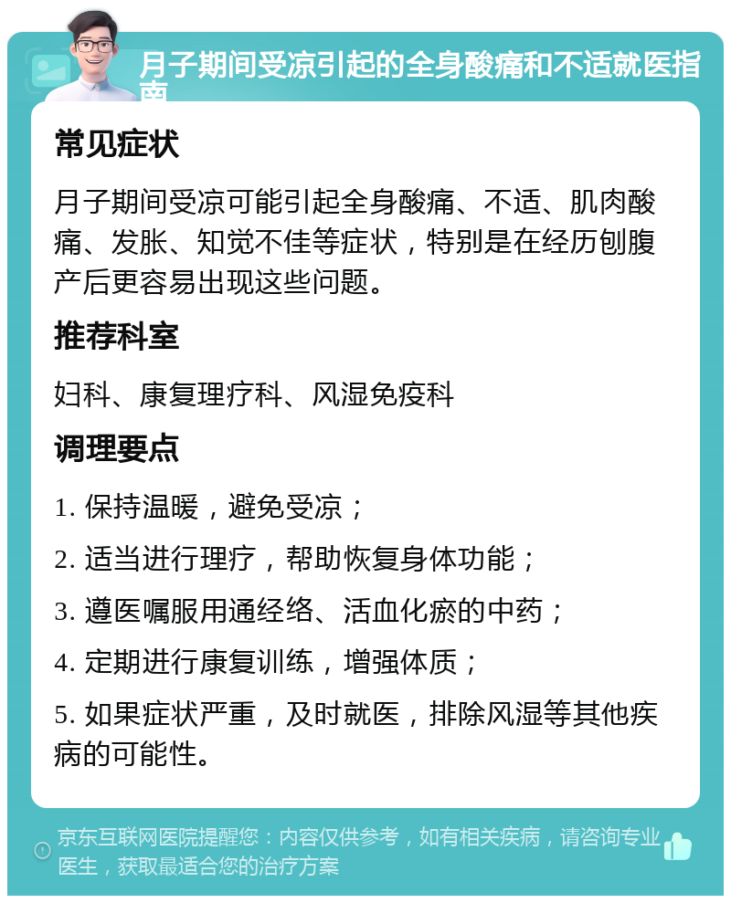 月子期间受凉引起的全身酸痛和不适就医指南 常见症状 月子期间受凉可能引起全身酸痛、不适、肌肉酸痛、发胀、知觉不佳等症状，特别是在经历刨腹产后更容易出现这些问题。 推荐科室 妇科、康复理疗科、风湿免疫科 调理要点 1. 保持温暖，避免受凉； 2. 适当进行理疗，帮助恢复身体功能； 3. 遵医嘱服用通经络、活血化瘀的中药； 4. 定期进行康复训练，增强体质； 5. 如果症状严重，及时就医，排除风湿等其他疾病的可能性。