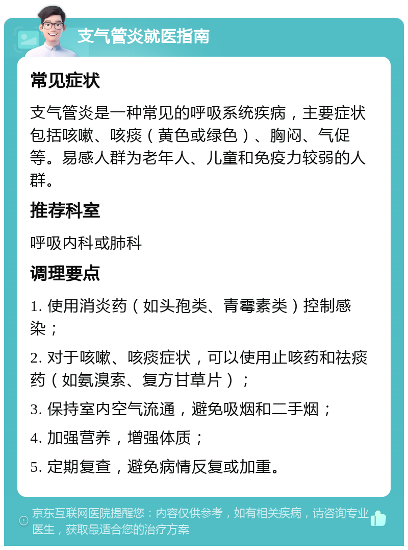 支气管炎就医指南 常见症状 支气管炎是一种常见的呼吸系统疾病，主要症状包括咳嗽、咳痰（黄色或绿色）、胸闷、气促等。易感人群为老年人、儿童和免疫力较弱的人群。 推荐科室 呼吸内科或肺科 调理要点 1. 使用消炎药（如头孢类、青霉素类）控制感染； 2. 对于咳嗽、咳痰症状，可以使用止咳药和祛痰药（如氨溴索、复方甘草片）； 3. 保持室内空气流通，避免吸烟和二手烟； 4. 加强营养，增强体质； 5. 定期复查，避免病情反复或加重。