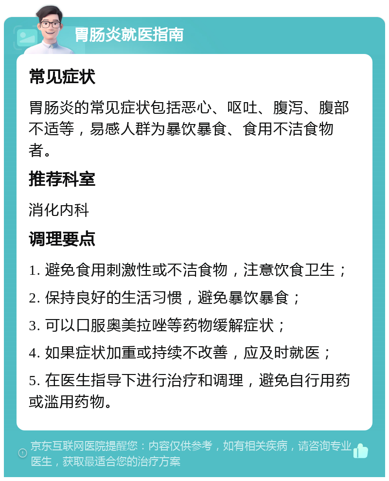 胃肠炎就医指南 常见症状 胃肠炎的常见症状包括恶心、呕吐、腹泻、腹部不适等，易感人群为暴饮暴食、食用不洁食物者。 推荐科室 消化内科 调理要点 1. 避免食用刺激性或不洁食物，注意饮食卫生； 2. 保持良好的生活习惯，避免暴饮暴食； 3. 可以口服奥美拉唑等药物缓解症状； 4. 如果症状加重或持续不改善，应及时就医； 5. 在医生指导下进行治疗和调理，避免自行用药或滥用药物。