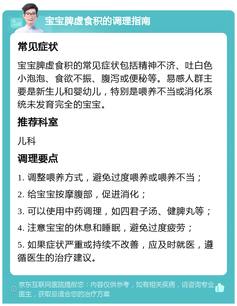 宝宝脾虚食积的调理指南 常见症状 宝宝脾虚食积的常见症状包括精神不济、吐白色小泡泡、食欲不振、腹泻或便秘等。易感人群主要是新生儿和婴幼儿，特别是喂养不当或消化系统未发育完全的宝宝。 推荐科室 儿科 调理要点 1. 调整喂养方式，避免过度喂养或喂养不当； 2. 给宝宝按摩腹部，促进消化； 3. 可以使用中药调理，如四君子汤、健脾丸等； 4. 注意宝宝的休息和睡眠，避免过度疲劳； 5. 如果症状严重或持续不改善，应及时就医，遵循医生的治疗建议。