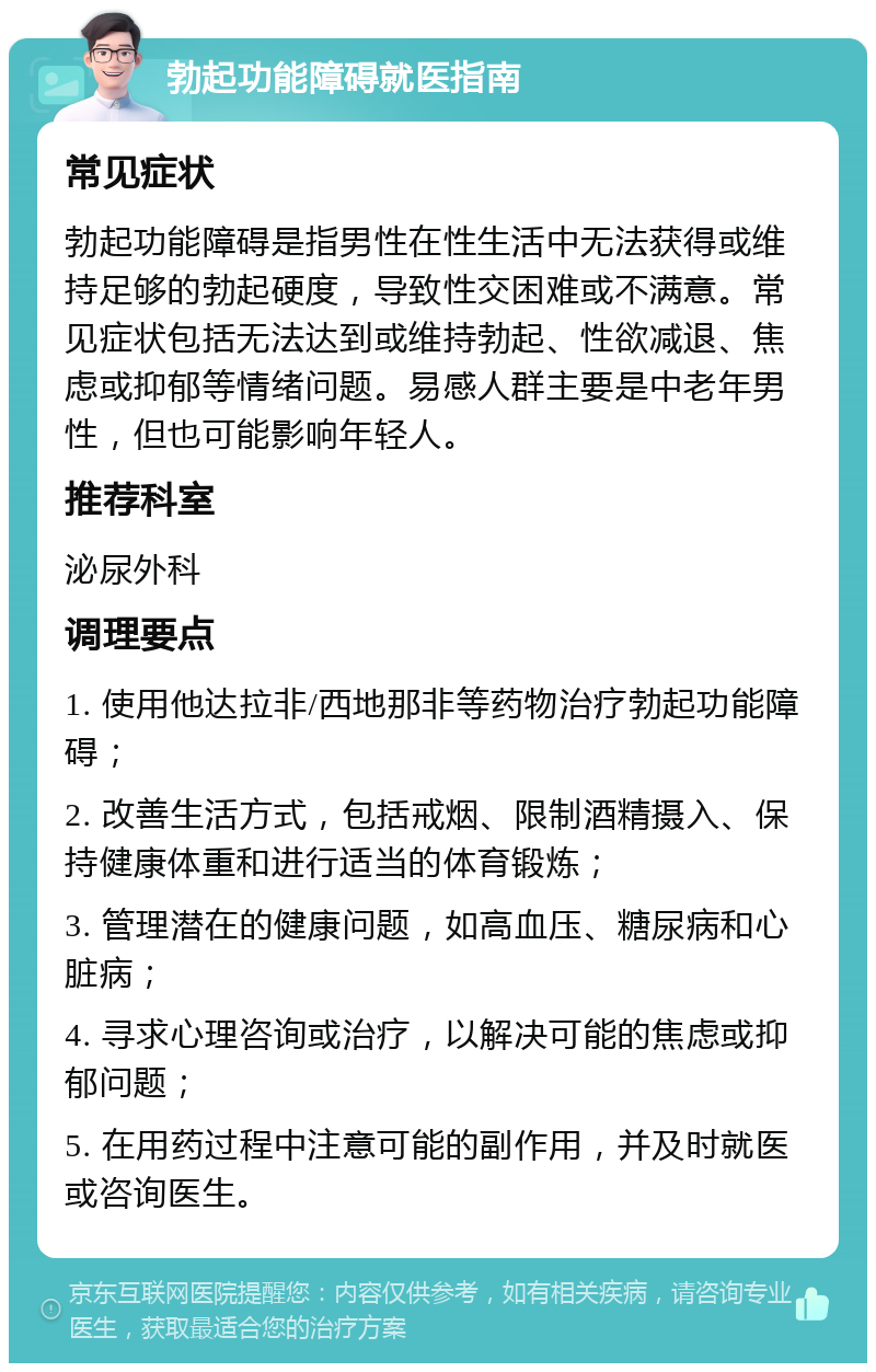 勃起功能障碍就医指南 常见症状 勃起功能障碍是指男性在性生活中无法获得或维持足够的勃起硬度，导致性交困难或不满意。常见症状包括无法达到或维持勃起、性欲减退、焦虑或抑郁等情绪问题。易感人群主要是中老年男性，但也可能影响年轻人。 推荐科室 泌尿外科 调理要点 1. 使用他达拉非/西地那非等药物治疗勃起功能障碍； 2. 改善生活方式，包括戒烟、限制酒精摄入、保持健康体重和进行适当的体育锻炼； 3. 管理潜在的健康问题，如高血压、糖尿病和心脏病； 4. 寻求心理咨询或治疗，以解决可能的焦虑或抑郁问题； 5. 在用药过程中注意可能的副作用，并及时就医或咨询医生。