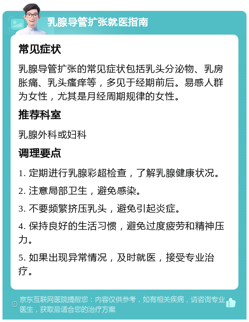 乳腺导管扩张就医指南 常见症状 乳腺导管扩张的常见症状包括乳头分泌物、乳房胀痛、乳头瘙痒等，多见于经期前后。易感人群为女性，尤其是月经周期规律的女性。 推荐科室 乳腺外科或妇科 调理要点 1. 定期进行乳腺彩超检查，了解乳腺健康状况。 2. 注意局部卫生，避免感染。 3. 不要频繁挤压乳头，避免引起炎症。 4. 保持良好的生活习惯，避免过度疲劳和精神压力。 5. 如果出现异常情况，及时就医，接受专业治疗。