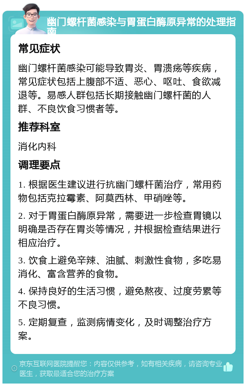 幽门螺杆菌感染与胃蛋白酶原异常的处理指南 常见症状 幽门螺杆菌感染可能导致胃炎、胃溃疡等疾病，常见症状包括上腹部不适、恶心、呕吐、食欲减退等。易感人群包括长期接触幽门螺杆菌的人群、不良饮食习惯者等。 推荐科室 消化内科 调理要点 1. 根据医生建议进行抗幽门螺杆菌治疗，常用药物包括克拉霉素、阿莫西林、甲硝唑等。 2. 对于胃蛋白酶原异常，需要进一步检查胃镜以明确是否存在胃炎等情况，并根据检查结果进行相应治疗。 3. 饮食上避免辛辣、油腻、刺激性食物，多吃易消化、富含营养的食物。 4. 保持良好的生活习惯，避免熬夜、过度劳累等不良习惯。 5. 定期复查，监测病情变化，及时调整治疗方案。