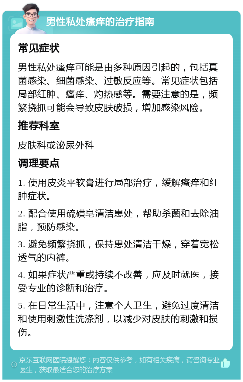 男性私处瘙痒的治疗指南 常见症状 男性私处瘙痒可能是由多种原因引起的，包括真菌感染、细菌感染、过敏反应等。常见症状包括局部红肿、瘙痒、灼热感等。需要注意的是，频繁挠抓可能会导致皮肤破损，增加感染风险。 推荐科室 皮肤科或泌尿外科 调理要点 1. 使用皮炎平软膏进行局部治疗，缓解瘙痒和红肿症状。 2. 配合使用硫磺皂清洁患处，帮助杀菌和去除油脂，预防感染。 3. 避免频繁挠抓，保持患处清洁干燥，穿着宽松透气的内裤。 4. 如果症状严重或持续不改善，应及时就医，接受专业的诊断和治疗。 5. 在日常生活中，注意个人卫生，避免过度清洁和使用刺激性洗涤剂，以减少对皮肤的刺激和损伤。