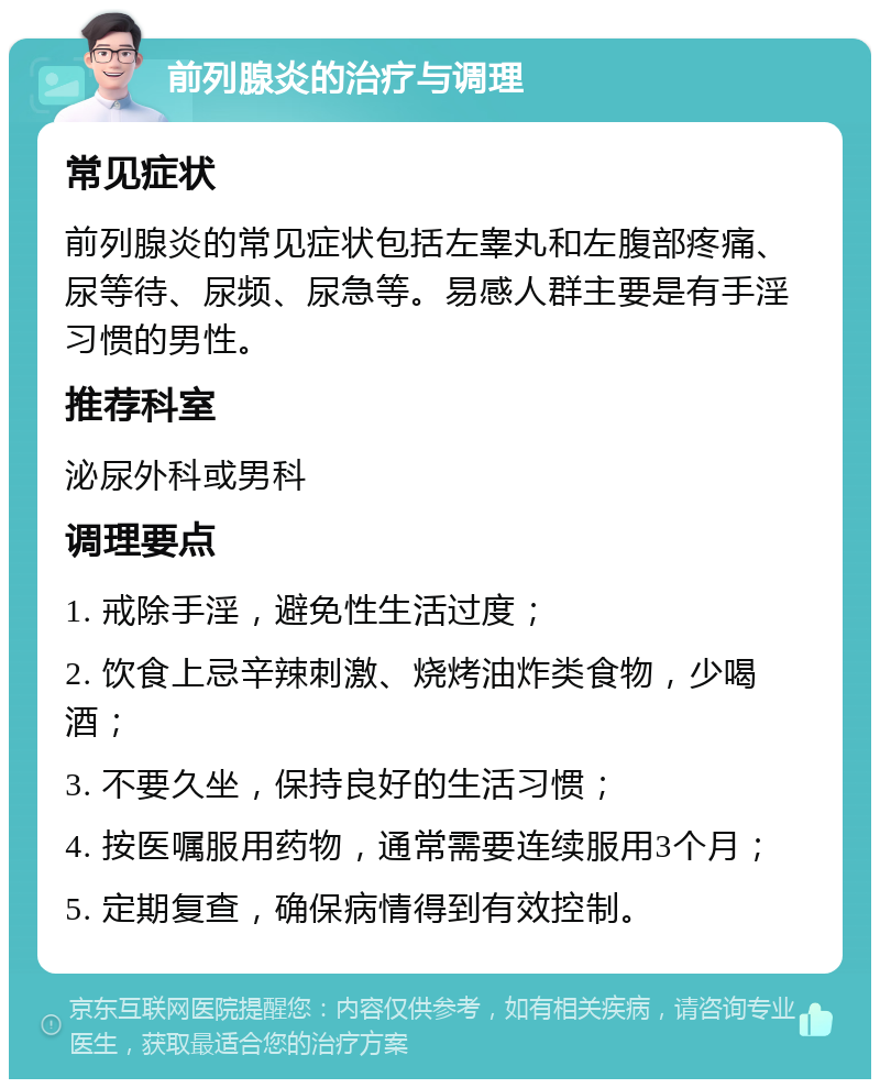 前列腺炎的治疗与调理 常见症状 前列腺炎的常见症状包括左睾丸和左腹部疼痛、尿等待、尿频、尿急等。易感人群主要是有手淫习惯的男性。 推荐科室 泌尿外科或男科 调理要点 1. 戒除手淫，避免性生活过度； 2. 饮食上忌辛辣刺激、烧烤油炸类食物，少喝酒； 3. 不要久坐，保持良好的生活习惯； 4. 按医嘱服用药物，通常需要连续服用3个月； 5. 定期复查，确保病情得到有效控制。