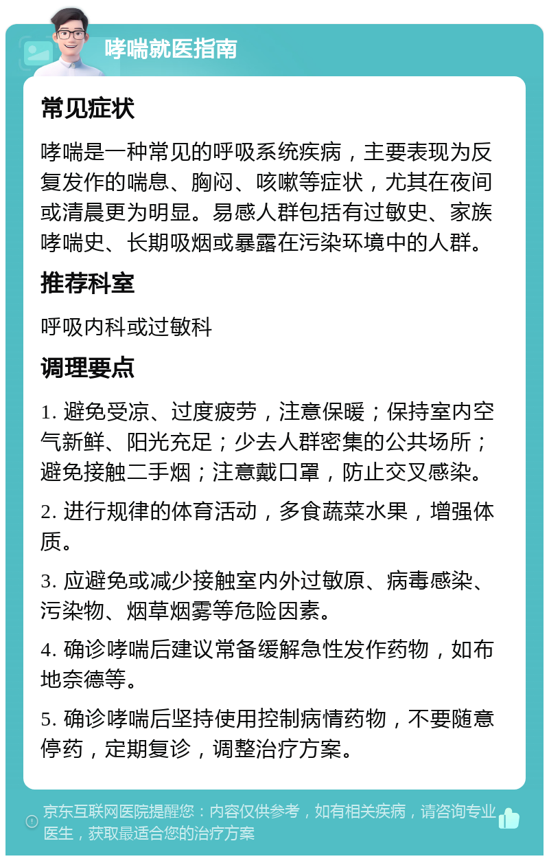 哮喘就医指南 常见症状 哮喘是一种常见的呼吸系统疾病，主要表现为反复发作的喘息、胸闷、咳嗽等症状，尤其在夜间或清晨更为明显。易感人群包括有过敏史、家族哮喘史、长期吸烟或暴露在污染环境中的人群。 推荐科室 呼吸内科或过敏科 调理要点 1. 避免受凉、过度疲劳，注意保暖；保持室内空气新鲜、阳光充足；少去人群密集的公共场所；避免接触二手烟；注意戴口罩，防止交叉感染。 2. 进行规律的体育活动，多食蔬菜水果，增强体质。 3. 应避免或减少接触室内外过敏原、病毒感染、污染物、烟草烟雾等危险因素。 4. 确诊哮喘后建议常备缓解急性发作药物，如布地奈德等。 5. 确诊哮喘后坚持使用控制病情药物，不要随意停药，定期复诊，调整治疗方案。