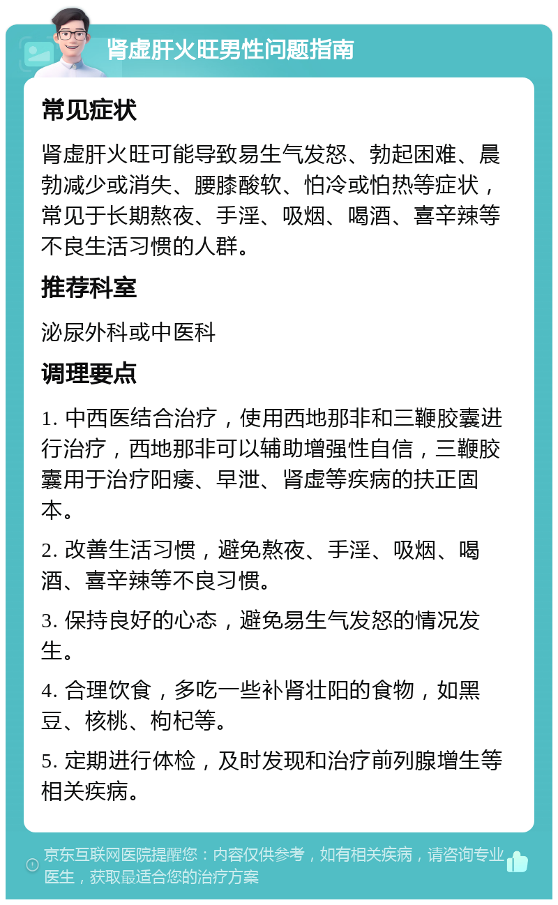 肾虚肝火旺男性问题指南 常见症状 肾虚肝火旺可能导致易生气发怒、勃起困难、晨勃减少或消失、腰膝酸软、怕冷或怕热等症状，常见于长期熬夜、手淫、吸烟、喝酒、喜辛辣等不良生活习惯的人群。 推荐科室 泌尿外科或中医科 调理要点 1. 中西医结合治疗，使用西地那非和三鞭胶囊进行治疗，西地那非可以辅助增强性自信，三鞭胶囊用于治疗阳痿、早泄、肾虚等疾病的扶正固本。 2. 改善生活习惯，避免熬夜、手淫、吸烟、喝酒、喜辛辣等不良习惯。 3. 保持良好的心态，避免易生气发怒的情况发生。 4. 合理饮食，多吃一些补肾壮阳的食物，如黑豆、核桃、枸杞等。 5. 定期进行体检，及时发现和治疗前列腺增生等相关疾病。