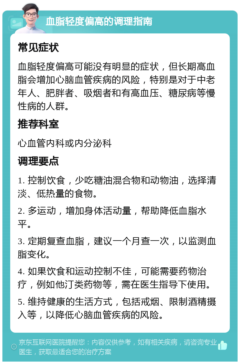 血脂轻度偏高的调理指南 常见症状 血脂轻度偏高可能没有明显的症状，但长期高血脂会增加心脑血管疾病的风险，特别是对于中老年人、肥胖者、吸烟者和有高血压、糖尿病等慢性病的人群。 推荐科室 心血管内科或内分泌科 调理要点 1. 控制饮食，少吃糖油混合物和动物油，选择清淡、低热量的食物。 2. 多运动，增加身体活动量，帮助降低血脂水平。 3. 定期复查血脂，建议一个月查一次，以监测血脂变化。 4. 如果饮食和运动控制不佳，可能需要药物治疗，例如他汀类药物等，需在医生指导下使用。 5. 维持健康的生活方式，包括戒烟、限制酒精摄入等，以降低心脑血管疾病的风险。