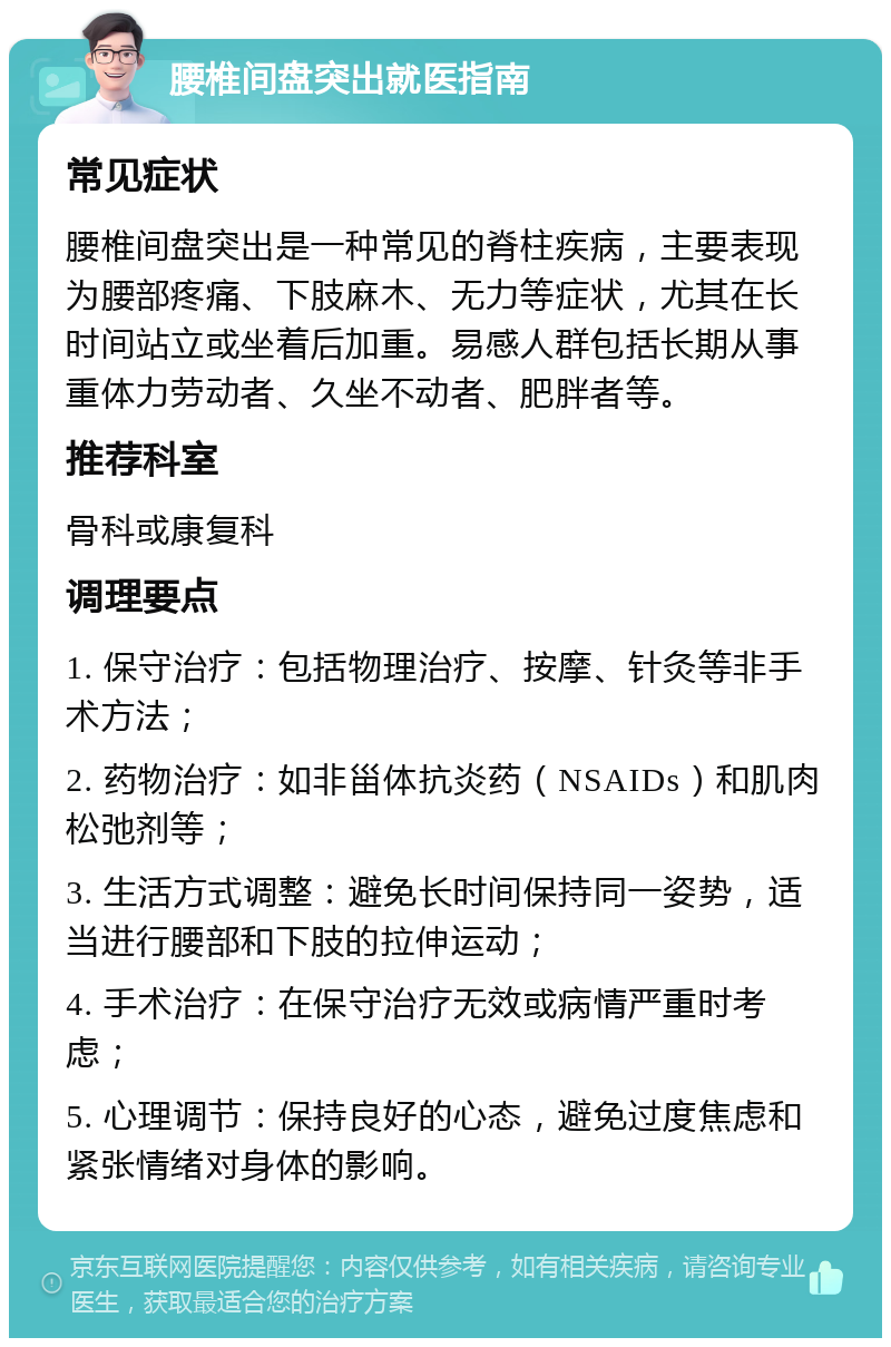 腰椎间盘突出就医指南 常见症状 腰椎间盘突出是一种常见的脊柱疾病，主要表现为腰部疼痛、下肢麻木、无力等症状，尤其在长时间站立或坐着后加重。易感人群包括长期从事重体力劳动者、久坐不动者、肥胖者等。 推荐科室 骨科或康复科 调理要点 1. 保守治疗：包括物理治疗、按摩、针灸等非手术方法； 2. 药物治疗：如非甾体抗炎药（NSAIDs）和肌肉松弛剂等； 3. 生活方式调整：避免长时间保持同一姿势，适当进行腰部和下肢的拉伸运动； 4. 手术治疗：在保守治疗无效或病情严重时考虑； 5. 心理调节：保持良好的心态，避免过度焦虑和紧张情绪对身体的影响。