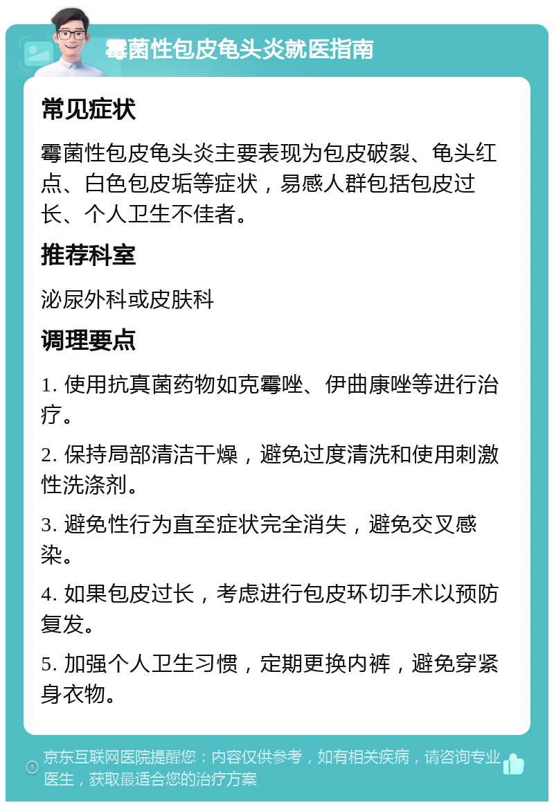 霉菌性包皮龟头炎就医指南 常见症状 霉菌性包皮龟头炎主要表现为包皮破裂、龟头红点、白色包皮垢等症状，易感人群包括包皮过长、个人卫生不佳者。 推荐科室 泌尿外科或皮肤科 调理要点 1. 使用抗真菌药物如克霉唑、伊曲康唑等进行治疗。 2. 保持局部清洁干燥，避免过度清洗和使用刺激性洗涤剂。 3. 避免性行为直至症状完全消失，避免交叉感染。 4. 如果包皮过长，考虑进行包皮环切手术以预防复发。 5. 加强个人卫生习惯，定期更换内裤，避免穿紧身衣物。