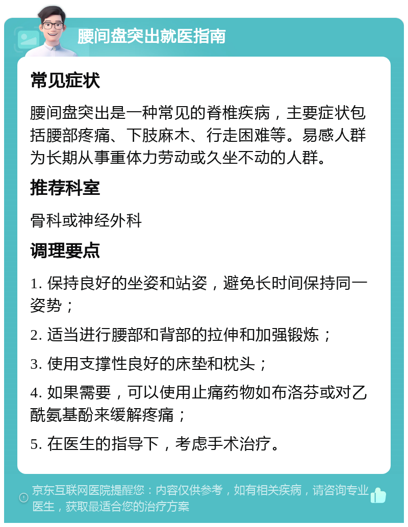 腰间盘突出就医指南 常见症状 腰间盘突出是一种常见的脊椎疾病，主要症状包括腰部疼痛、下肢麻木、行走困难等。易感人群为长期从事重体力劳动或久坐不动的人群。 推荐科室 骨科或神经外科 调理要点 1. 保持良好的坐姿和站姿，避免长时间保持同一姿势； 2. 适当进行腰部和背部的拉伸和加强锻炼； 3. 使用支撑性良好的床垫和枕头； 4. 如果需要，可以使用止痛药物如布洛芬或对乙酰氨基酚来缓解疼痛； 5. 在医生的指导下，考虑手术治疗。