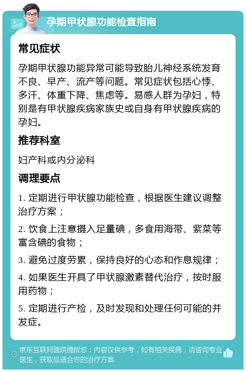 孕期甲状腺功能检查指南 常见症状 孕期甲状腺功能异常可能导致胎儿神经系统发育不良、早产、流产等问题。常见症状包括心悸、多汗、体重下降、焦虑等。易感人群为孕妇，特别是有甲状腺疾病家族史或自身有甲状腺疾病的孕妇。 推荐科室 妇产科或内分泌科 调理要点 1. 定期进行甲状腺功能检查，根据医生建议调整治疗方案； 2. 饮食上注意摄入足量碘，多食用海带、紫菜等富含碘的食物； 3. 避免过度劳累，保持良好的心态和作息规律； 4. 如果医生开具了甲状腺激素替代治疗，按时服用药物； 5. 定期进行产检，及时发现和处理任何可能的并发症。