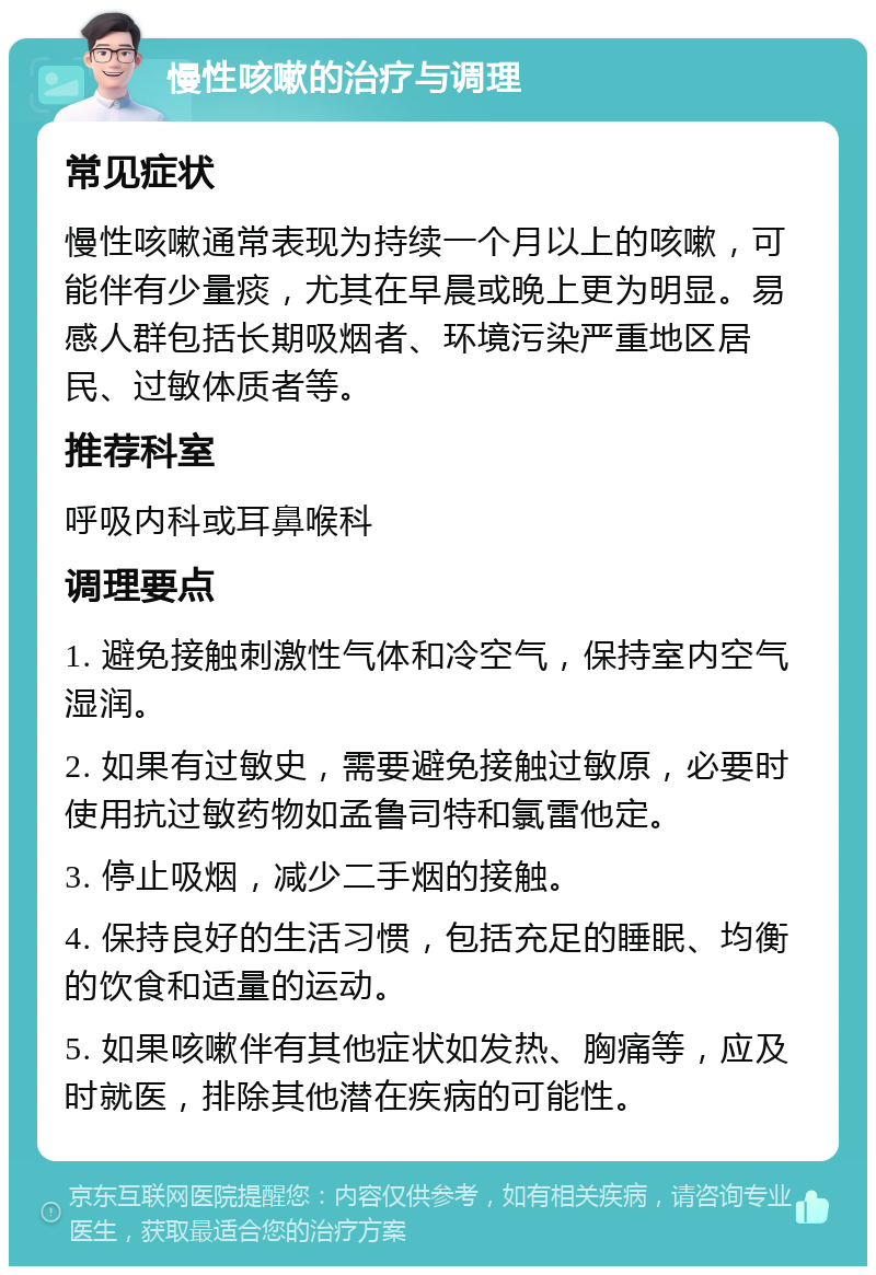 慢性咳嗽的治疗与调理 常见症状 慢性咳嗽通常表现为持续一个月以上的咳嗽，可能伴有少量痰，尤其在早晨或晚上更为明显。易感人群包括长期吸烟者、环境污染严重地区居民、过敏体质者等。 推荐科室 呼吸内科或耳鼻喉科 调理要点 1. 避免接触刺激性气体和冷空气，保持室内空气湿润。 2. 如果有过敏史，需要避免接触过敏原，必要时使用抗过敏药物如孟鲁司特和氯雷他定。 3. 停止吸烟，减少二手烟的接触。 4. 保持良好的生活习惯，包括充足的睡眠、均衡的饮食和适量的运动。 5. 如果咳嗽伴有其他症状如发热、胸痛等，应及时就医，排除其他潜在疾病的可能性。