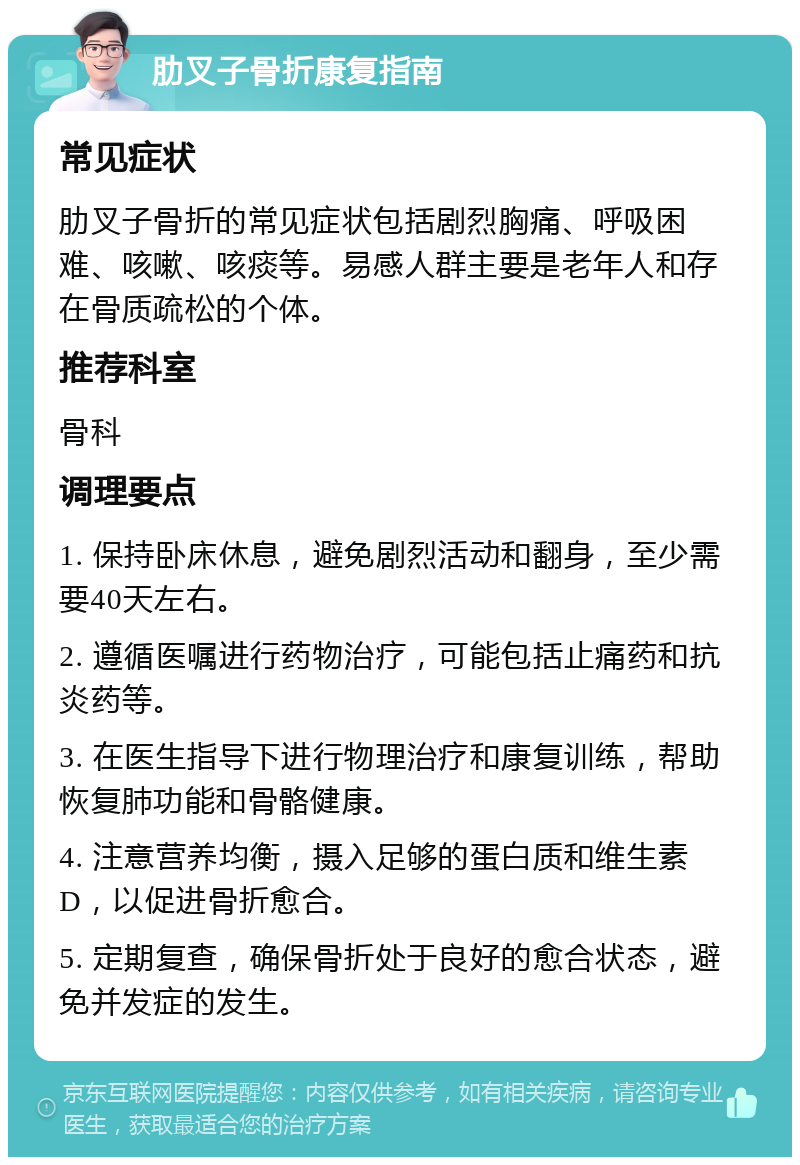 肋叉子骨折康复指南 常见症状 肋叉子骨折的常见症状包括剧烈胸痛、呼吸困难、咳嗽、咳痰等。易感人群主要是老年人和存在骨质疏松的个体。 推荐科室 骨科 调理要点 1. 保持卧床休息，避免剧烈活动和翻身，至少需要40天左右。 2. 遵循医嘱进行药物治疗，可能包括止痛药和抗炎药等。 3. 在医生指导下进行物理治疗和康复训练，帮助恢复肺功能和骨骼健康。 4. 注意营养均衡，摄入足够的蛋白质和维生素D，以促进骨折愈合。 5. 定期复查，确保骨折处于良好的愈合状态，避免并发症的发生。