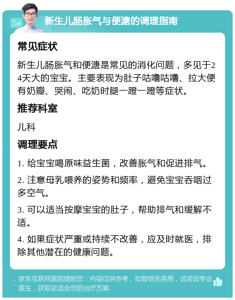 新生儿肠胀气与便溏的调理指南 常见症状 新生儿肠胀气和便溏是常见的消化问题，多见于24天大的宝宝。主要表现为肚子咕噜咕噜、拉大便有奶瓣、哭闹、吃奶时腿一蹬一蹬等症状。 推荐科室 儿科 调理要点 1. 给宝宝喝原味益生菌，改善胀气和促进排气。 2. 注意母乳喂养的姿势和频率，避免宝宝吞咽过多空气。 3. 可以适当按摩宝宝的肚子，帮助排气和缓解不适。 4. 如果症状严重或持续不改善，应及时就医，排除其他潜在的健康问题。