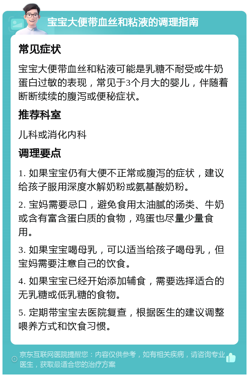 宝宝大便带血丝和粘液的调理指南 常见症状 宝宝大便带血丝和粘液可能是乳糖不耐受或牛奶蛋白过敏的表现，常见于3个月大的婴儿，伴随着断断续续的腹泻或便秘症状。 推荐科室 儿科或消化内科 调理要点 1. 如果宝宝仍有大便不正常或腹泻的症状，建议给孩子服用深度水解奶粉或氨基酸奶粉。 2. 宝妈需要忌口，避免食用太油腻的汤类、牛奶或含有富含蛋白质的食物，鸡蛋也尽量少量食用。 3. 如果宝宝喝母乳，可以适当给孩子喝母乳，但宝妈需要注意自己的饮食。 4. 如果宝宝已经开始添加辅食，需要选择适合的无乳糖或低乳糖的食物。 5. 定期带宝宝去医院复查，根据医生的建议调整喂养方式和饮食习惯。