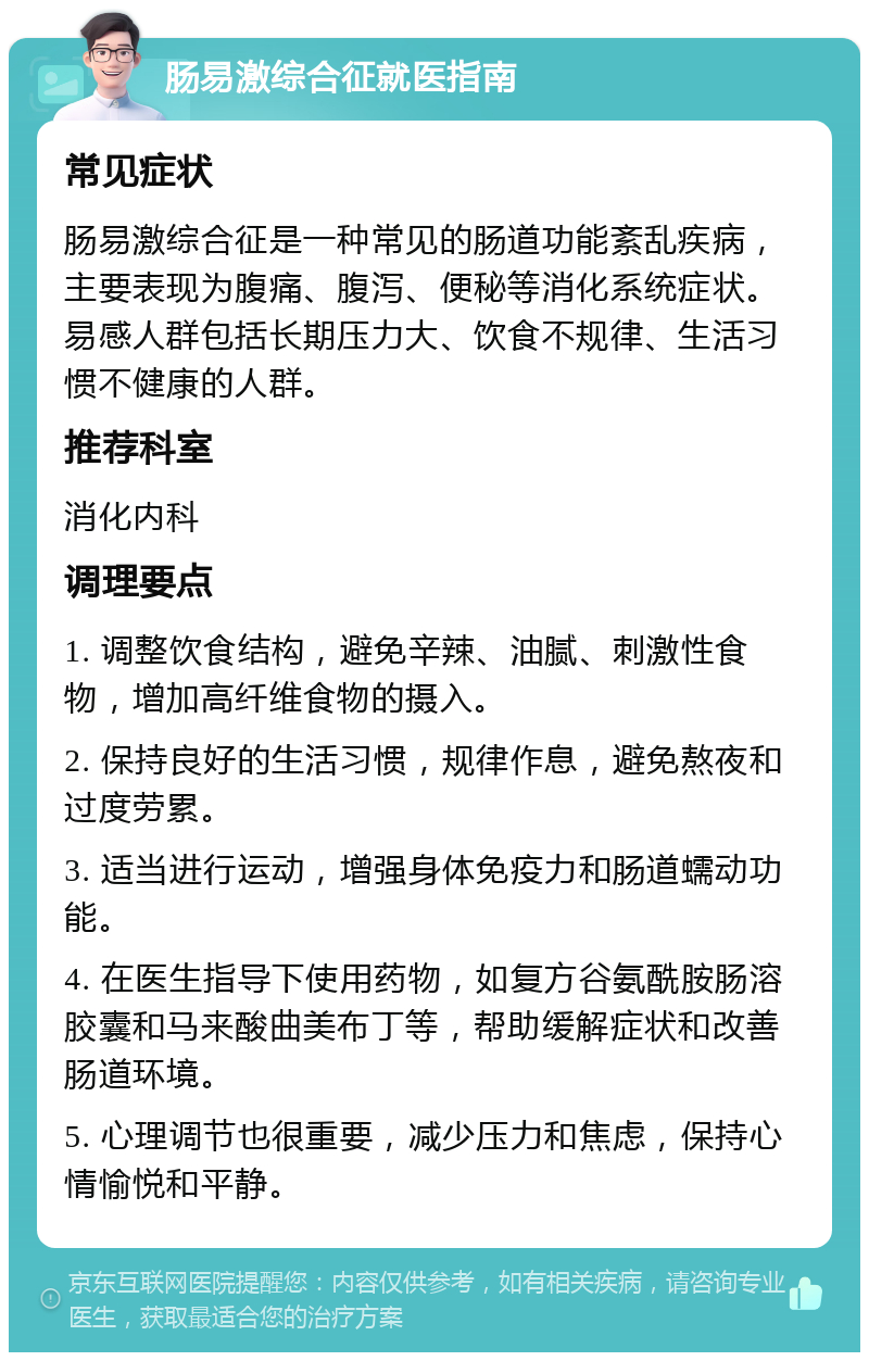 肠易激综合征就医指南 常见症状 肠易激综合征是一种常见的肠道功能紊乱疾病，主要表现为腹痛、腹泻、便秘等消化系统症状。易感人群包括长期压力大、饮食不规律、生活习惯不健康的人群。 推荐科室 消化内科 调理要点 1. 调整饮食结构，避免辛辣、油腻、刺激性食物，增加高纤维食物的摄入。 2. 保持良好的生活习惯，规律作息，避免熬夜和过度劳累。 3. 适当进行运动，增强身体免疫力和肠道蠕动功能。 4. 在医生指导下使用药物，如复方谷氨酰胺肠溶胶囊和马来酸曲美布丁等，帮助缓解症状和改善肠道环境。 5. 心理调节也很重要，减少压力和焦虑，保持心情愉悦和平静。