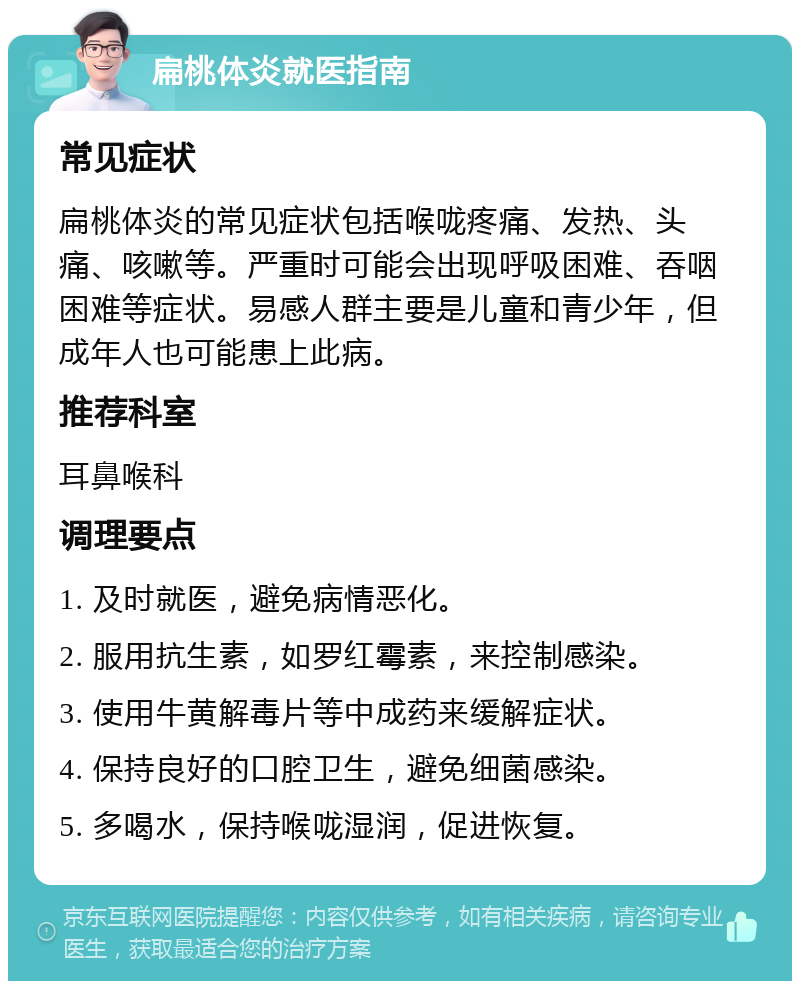 扁桃体炎就医指南 常见症状 扁桃体炎的常见症状包括喉咙疼痛、发热、头痛、咳嗽等。严重时可能会出现呼吸困难、吞咽困难等症状。易感人群主要是儿童和青少年，但成年人也可能患上此病。 推荐科室 耳鼻喉科 调理要点 1. 及时就医，避免病情恶化。 2. 服用抗生素，如罗红霉素，来控制感染。 3. 使用牛黄解毒片等中成药来缓解症状。 4. 保持良好的口腔卫生，避免细菌感染。 5. 多喝水，保持喉咙湿润，促进恢复。