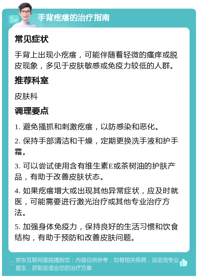 手背疙瘩的治疗指南 常见症状 手背上出现小疙瘩，可能伴随着轻微的瘙痒或脱皮现象，多见于皮肤敏感或免疫力较低的人群。 推荐科室 皮肤科 调理要点 1. 避免搔抓和刺激疙瘩，以防感染和恶化。 2. 保持手部清洁和干燥，定期更换洗手液和护手霜。 3. 可以尝试使用含有维生素E或茶树油的护肤产品，有助于改善皮肤状态。 4. 如果疙瘩增大或出现其他异常症状，应及时就医，可能需要进行激光治疗或其他专业治疗方法。 5. 加强身体免疫力，保持良好的生活习惯和饮食结构，有助于预防和改善皮肤问题。