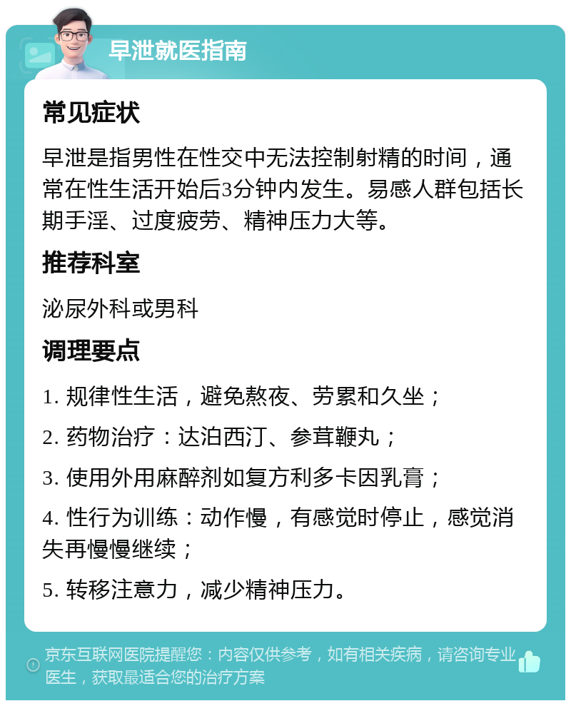 早泄就医指南 常见症状 早泄是指男性在性交中无法控制射精的时间，通常在性生活开始后3分钟内发生。易感人群包括长期手淫、过度疲劳、精神压力大等。 推荐科室 泌尿外科或男科 调理要点 1. 规律性生活，避免熬夜、劳累和久坐； 2. 药物治疗：达泊西汀、参茸鞭丸； 3. 使用外用麻醉剂如复方利多卡因乳膏； 4. 性行为训练：动作慢，有感觉时停止，感觉消失再慢慢继续； 5. 转移注意力，减少精神压力。