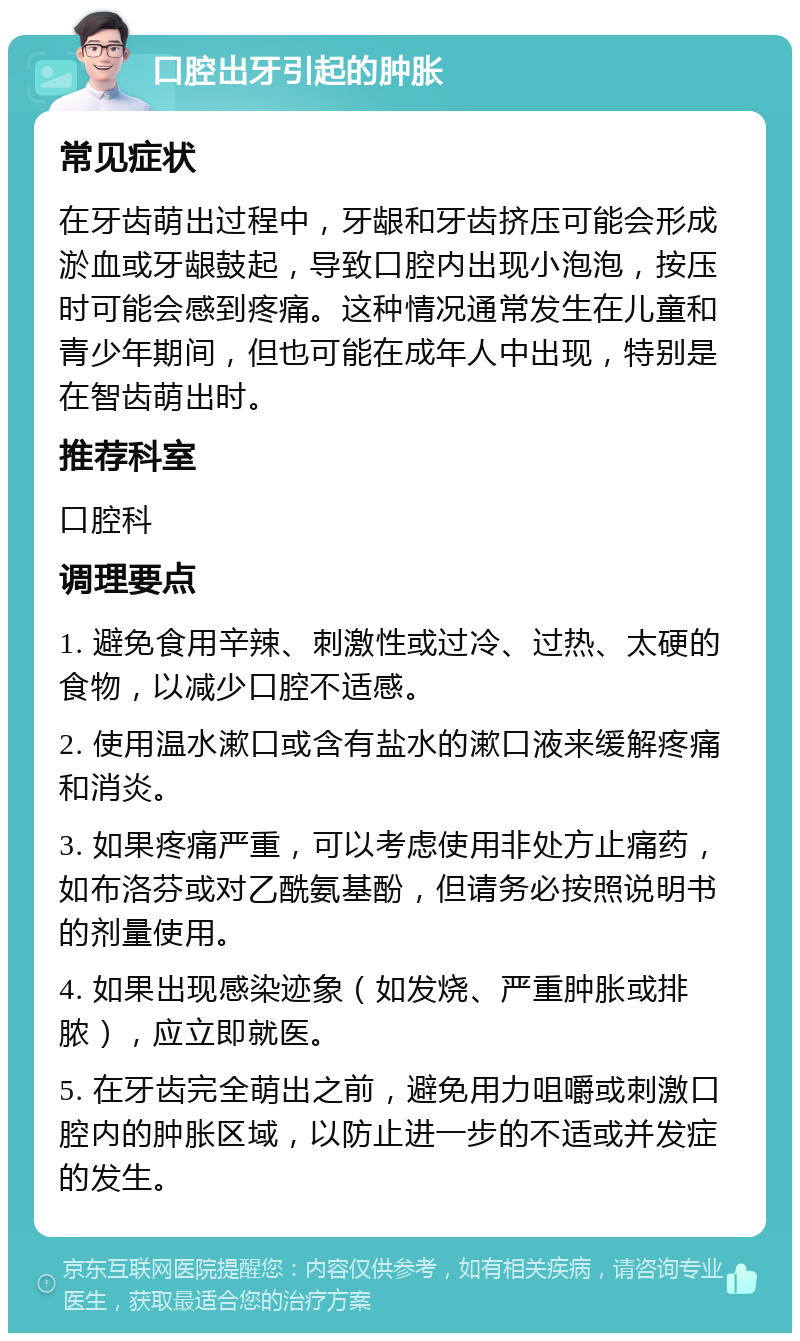 口腔出牙引起的肿胀 常见症状 在牙齿萌出过程中，牙龈和牙齿挤压可能会形成淤血或牙龈鼓起，导致口腔内出现小泡泡，按压时可能会感到疼痛。这种情况通常发生在儿童和青少年期间，但也可能在成年人中出现，特别是在智齿萌出时。 推荐科室 口腔科 调理要点 1. 避免食用辛辣、刺激性或过冷、过热、太硬的食物，以减少口腔不适感。 2. 使用温水漱口或含有盐水的漱口液来缓解疼痛和消炎。 3. 如果疼痛严重，可以考虑使用非处方止痛药，如布洛芬或对乙酰氨基酚，但请务必按照说明书的剂量使用。 4. 如果出现感染迹象（如发烧、严重肿胀或排脓），应立即就医。 5. 在牙齿完全萌出之前，避免用力咀嚼或刺激口腔内的肿胀区域，以防止进一步的不适或并发症的发生。