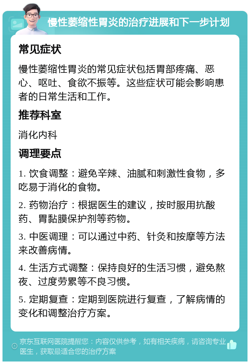 慢性萎缩性胃炎的治疗进展和下一步计划 常见症状 慢性萎缩性胃炎的常见症状包括胃部疼痛、恶心、呕吐、食欲不振等。这些症状可能会影响患者的日常生活和工作。 推荐科室 消化内科 调理要点 1. 饮食调整：避免辛辣、油腻和刺激性食物，多吃易于消化的食物。 2. 药物治疗：根据医生的建议，按时服用抗酸药、胃黏膜保护剂等药物。 3. 中医调理：可以通过中药、针灸和按摩等方法来改善病情。 4. 生活方式调整：保持良好的生活习惯，避免熬夜、过度劳累等不良习惯。 5. 定期复查：定期到医院进行复查，了解病情的变化和调整治疗方案。