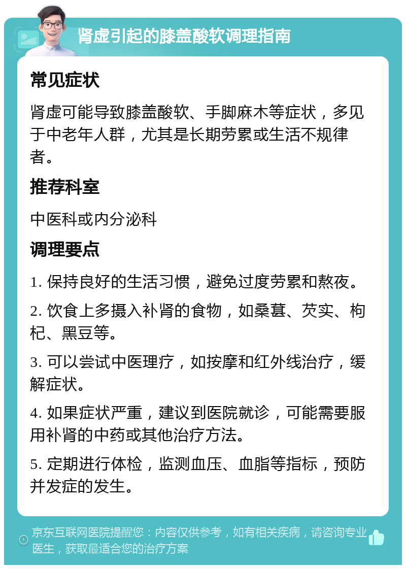 肾虚引起的膝盖酸软调理指南 常见症状 肾虚可能导致膝盖酸软、手脚麻木等症状，多见于中老年人群，尤其是长期劳累或生活不规律者。 推荐科室 中医科或内分泌科 调理要点 1. 保持良好的生活习惯，避免过度劳累和熬夜。 2. 饮食上多摄入补肾的食物，如桑葚、芡实、枸杞、黑豆等。 3. 可以尝试中医理疗，如按摩和红外线治疗，缓解症状。 4. 如果症状严重，建议到医院就诊，可能需要服用补肾的中药或其他治疗方法。 5. 定期进行体检，监测血压、血脂等指标，预防并发症的发生。