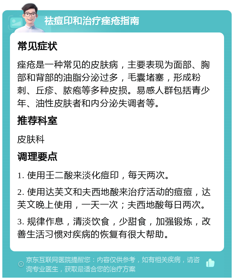 祛痘印和治疗痤疮指南 常见症状 痤疮是一种常见的皮肤病，主要表现为面部、胸部和背部的油脂分泌过多，毛囊堵塞，形成粉刺、丘疹、脓疱等多种皮损。易感人群包括青少年、油性皮肤者和内分泌失调者等。 推荐科室 皮肤科 调理要点 1. 使用壬二酸来淡化痘印，每天两次。 2. 使用达芙文和夫西地酸来治疗活动的痘痘，达芙文晚上使用，一天一次；夫西地酸每日两次。 3. 规律作息，清淡饮食，少甜食，加强锻炼，改善生活习惯对疾病的恢复有很大帮助。