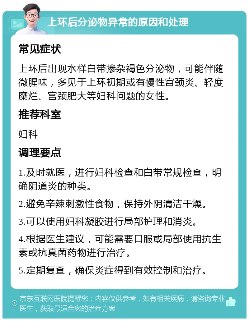 上环后分泌物异常的原因和处理 常见症状 上环后出现水样白带掺杂褐色分泌物，可能伴随微腥味，多见于上环初期或有慢性宫颈炎、轻度糜烂、宫颈肥大等妇科问题的女性。 推荐科室 妇科 调理要点 1.及时就医，进行妇科检查和白带常规检查，明确阴道炎的种类。 2.避免辛辣刺激性食物，保持外阴清洁干燥。 3.可以使用妇科凝胶进行局部护理和消炎。 4.根据医生建议，可能需要口服或局部使用抗生素或抗真菌药物进行治疗。 5.定期复查，确保炎症得到有效控制和治疗。