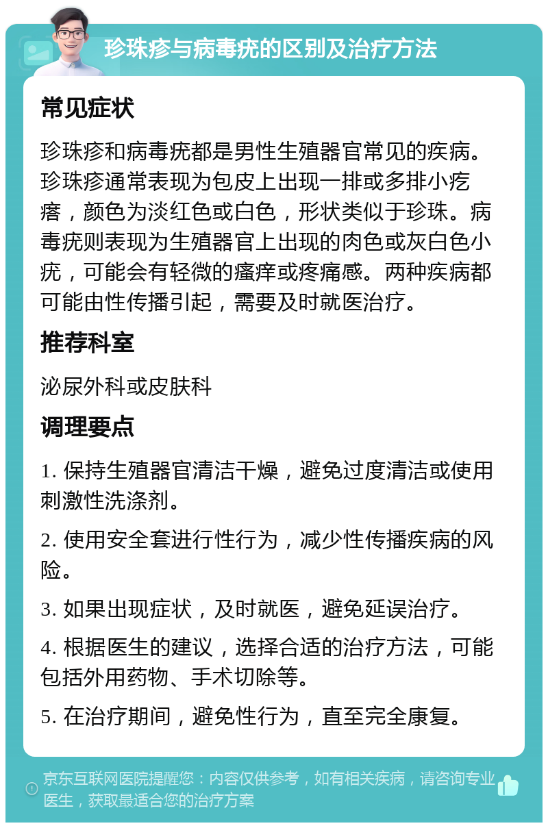 珍珠疹与病毒疣的区别及治疗方法 常见症状 珍珠疹和病毒疣都是男性生殖器官常见的疾病。珍珠疹通常表现为包皮上出现一排或多排小疙瘩，颜色为淡红色或白色，形状类似于珍珠。病毒疣则表现为生殖器官上出现的肉色或灰白色小疣，可能会有轻微的瘙痒或疼痛感。两种疾病都可能由性传播引起，需要及时就医治疗。 推荐科室 泌尿外科或皮肤科 调理要点 1. 保持生殖器官清洁干燥，避免过度清洁或使用刺激性洗涤剂。 2. 使用安全套进行性行为，减少性传播疾病的风险。 3. 如果出现症状，及时就医，避免延误治疗。 4. 根据医生的建议，选择合适的治疗方法，可能包括外用药物、手术切除等。 5. 在治疗期间，避免性行为，直至完全康复。