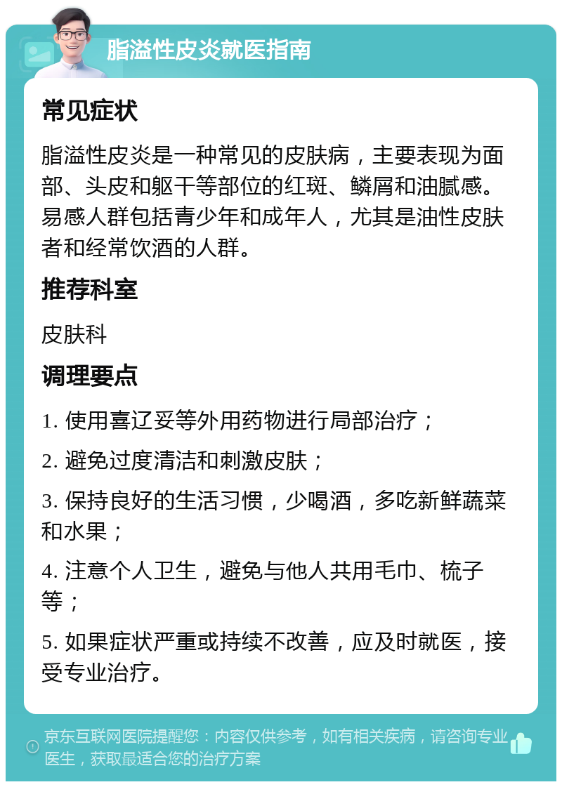 脂溢性皮炎就医指南 常见症状 脂溢性皮炎是一种常见的皮肤病，主要表现为面部、头皮和躯干等部位的红斑、鳞屑和油腻感。易感人群包括青少年和成年人，尤其是油性皮肤者和经常饮酒的人群。 推荐科室 皮肤科 调理要点 1. 使用喜辽妥等外用药物进行局部治疗； 2. 避免过度清洁和刺激皮肤； 3. 保持良好的生活习惯，少喝酒，多吃新鲜蔬菜和水果； 4. 注意个人卫生，避免与他人共用毛巾、梳子等； 5. 如果症状严重或持续不改善，应及时就医，接受专业治疗。