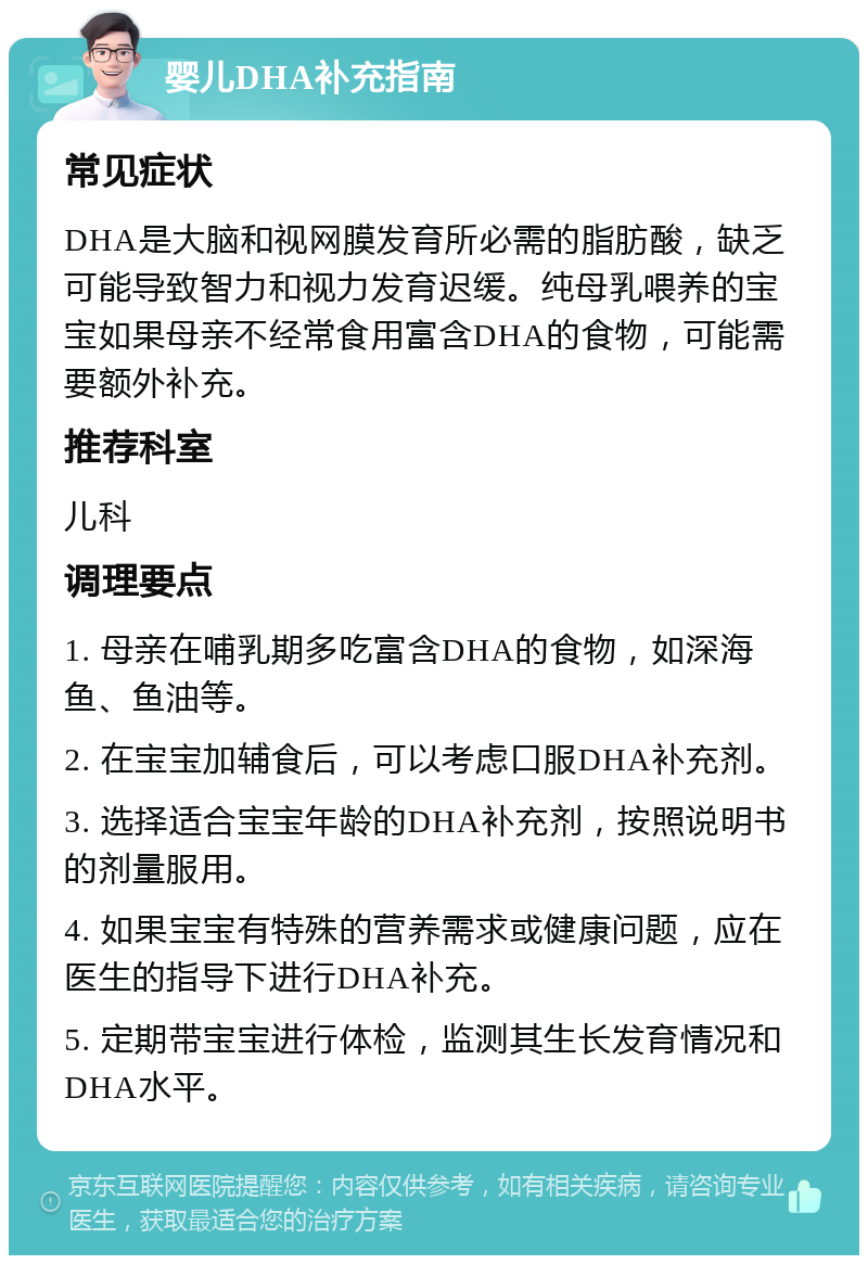 婴儿DHA补充指南 常见症状 DHA是大脑和视网膜发育所必需的脂肪酸，缺乏可能导致智力和视力发育迟缓。纯母乳喂养的宝宝如果母亲不经常食用富含DHA的食物，可能需要额外补充。 推荐科室 儿科 调理要点 1. 母亲在哺乳期多吃富含DHA的食物，如深海鱼、鱼油等。 2. 在宝宝加辅食后，可以考虑口服DHA补充剂。 3. 选择适合宝宝年龄的DHA补充剂，按照说明书的剂量服用。 4. 如果宝宝有特殊的营养需求或健康问题，应在医生的指导下进行DHA补充。 5. 定期带宝宝进行体检，监测其生长发育情况和DHA水平。