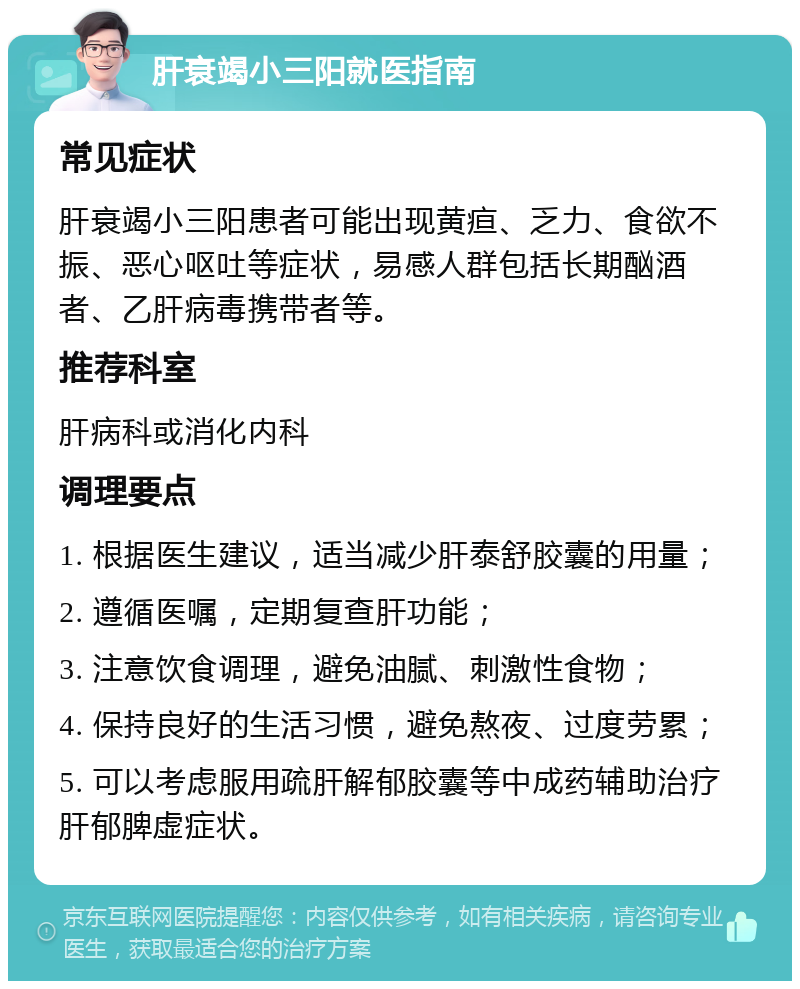 肝衰竭小三阳就医指南 常见症状 肝衰竭小三阳患者可能出现黄疸、乏力、食欲不振、恶心呕吐等症状，易感人群包括长期酗酒者、乙肝病毒携带者等。 推荐科室 肝病科或消化内科 调理要点 1. 根据医生建议，适当减少肝泰舒胶囊的用量； 2. 遵循医嘱，定期复查肝功能； 3. 注意饮食调理，避免油腻、刺激性食物； 4. 保持良好的生活习惯，避免熬夜、过度劳累； 5. 可以考虑服用疏肝解郁胶囊等中成药辅助治疗肝郁脾虚症状。