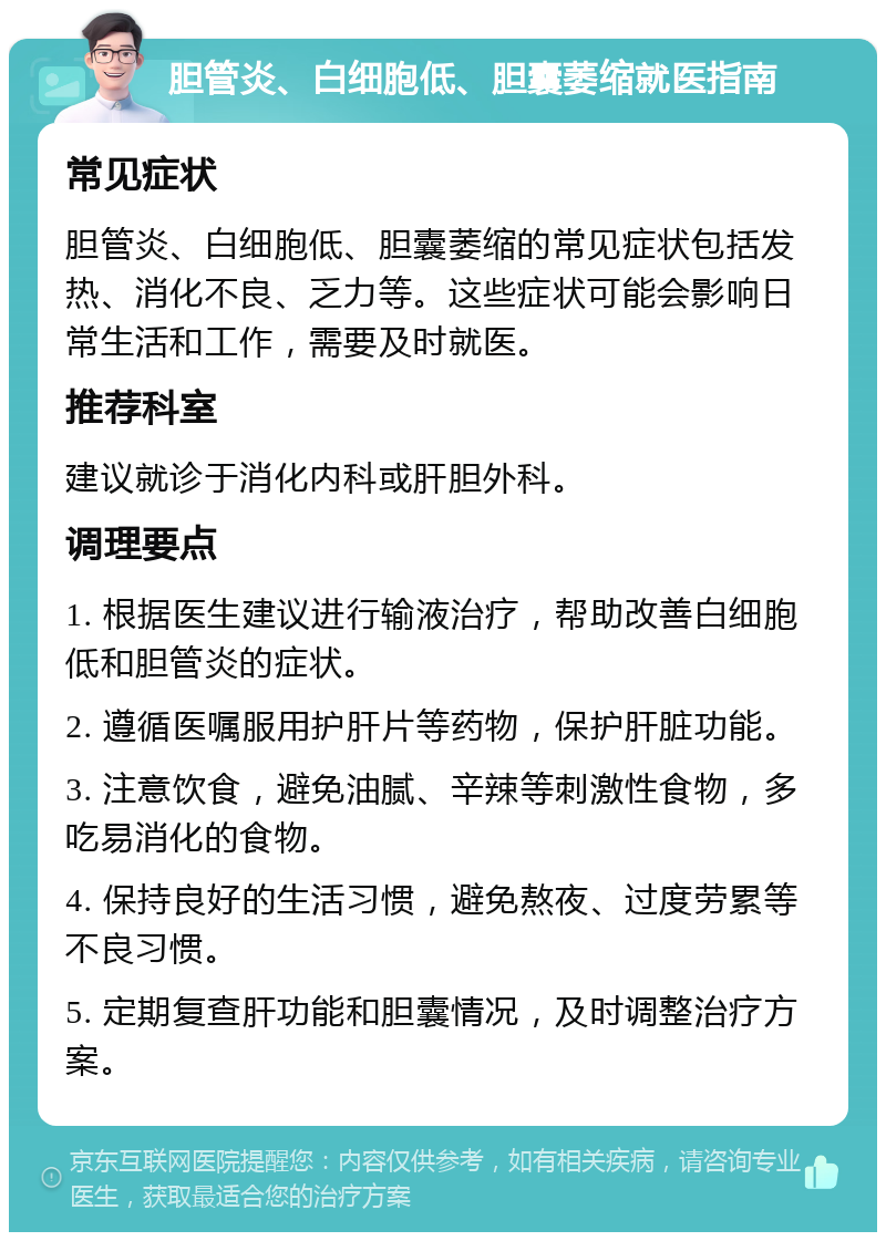 胆管炎、白细胞低、胆囊萎缩就医指南 常见症状 胆管炎、白细胞低、胆囊萎缩的常见症状包括发热、消化不良、乏力等。这些症状可能会影响日常生活和工作，需要及时就医。 推荐科室 建议就诊于消化内科或肝胆外科。 调理要点 1. 根据医生建议进行输液治疗，帮助改善白细胞低和胆管炎的症状。 2. 遵循医嘱服用护肝片等药物，保护肝脏功能。 3. 注意饮食，避免油腻、辛辣等刺激性食物，多吃易消化的食物。 4. 保持良好的生活习惯，避免熬夜、过度劳累等不良习惯。 5. 定期复查肝功能和胆囊情况，及时调整治疗方案。