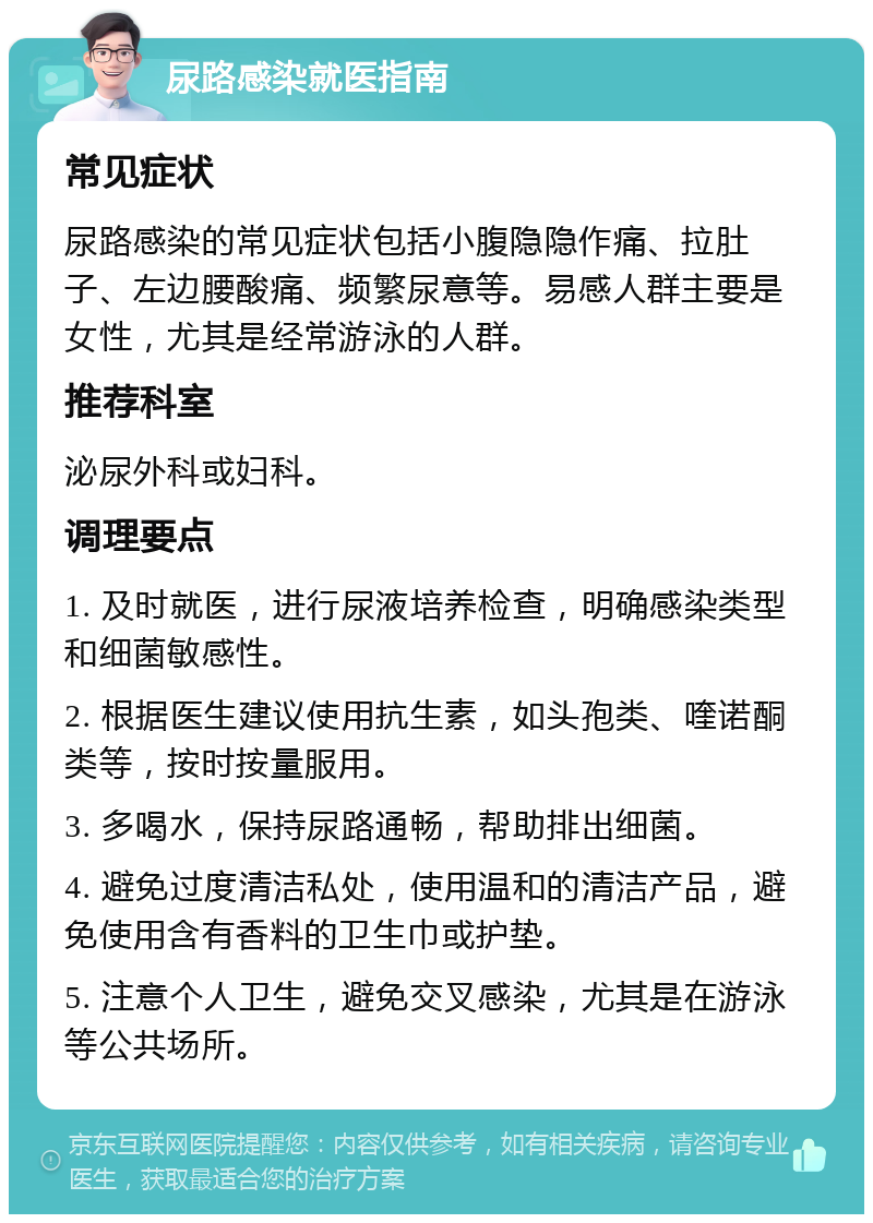 尿路感染就医指南 常见症状 尿路感染的常见症状包括小腹隐隐作痛、拉肚子、左边腰酸痛、频繁尿意等。易感人群主要是女性，尤其是经常游泳的人群。 推荐科室 泌尿外科或妇科。 调理要点 1. 及时就医，进行尿液培养检查，明确感染类型和细菌敏感性。 2. 根据医生建议使用抗生素，如头孢类、喹诺酮类等，按时按量服用。 3. 多喝水，保持尿路通畅，帮助排出细菌。 4. 避免过度清洁私处，使用温和的清洁产品，避免使用含有香料的卫生巾或护垫。 5. 注意个人卫生，避免交叉感染，尤其是在游泳等公共场所。