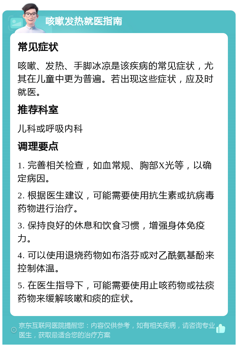 咳嗽发热就医指南 常见症状 咳嗽、发热、手脚冰凉是该疾病的常见症状，尤其在儿童中更为普遍。若出现这些症状，应及时就医。 推荐科室 儿科或呼吸内科 调理要点 1. 完善相关检查，如血常规、胸部X光等，以确定病因。 2. 根据医生建议，可能需要使用抗生素或抗病毒药物进行治疗。 3. 保持良好的休息和饮食习惯，增强身体免疫力。 4. 可以使用退烧药物如布洛芬或对乙酰氨基酚来控制体温。 5. 在医生指导下，可能需要使用止咳药物或祛痰药物来缓解咳嗽和痰的症状。