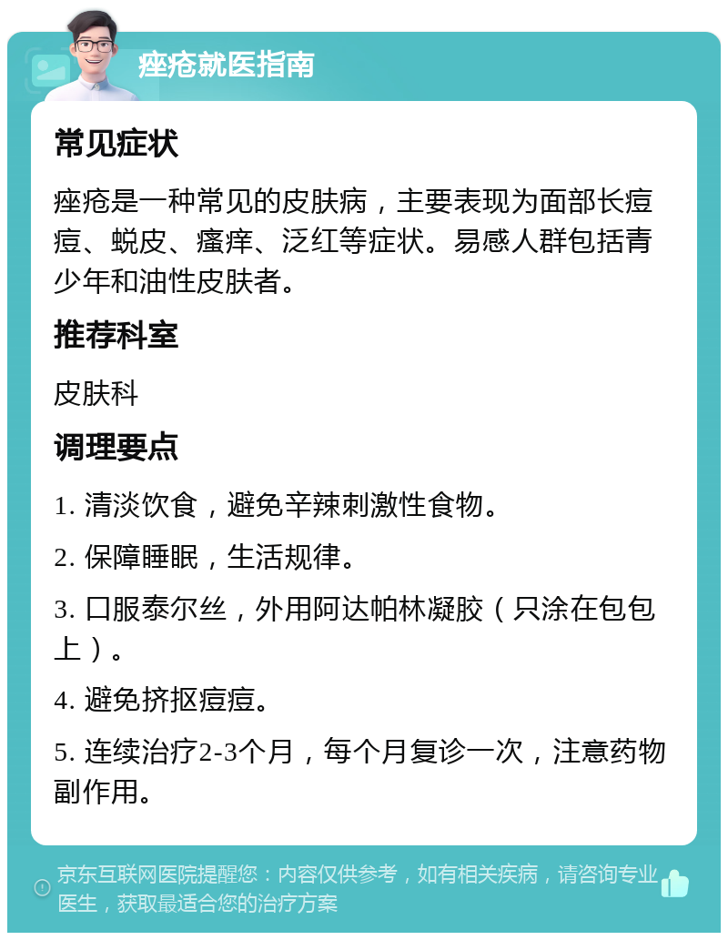 痤疮就医指南 常见症状 痤疮是一种常见的皮肤病，主要表现为面部长痘痘、蜕皮、瘙痒、泛红等症状。易感人群包括青少年和油性皮肤者。 推荐科室 皮肤科 调理要点 1. 清淡饮食，避免辛辣刺激性食物。 2. 保障睡眠，生活规律。 3. 口服泰尔丝，外用阿达帕林凝胶（只涂在包包上）。 4. 避免挤抠痘痘。 5. 连续治疗2-3个月，每个月复诊一次，注意药物副作用。