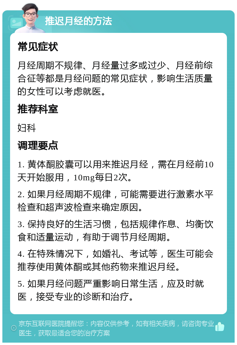 推迟月经的方法 常见症状 月经周期不规律、月经量过多或过少、月经前综合征等都是月经问题的常见症状，影响生活质量的女性可以考虑就医。 推荐科室 妇科 调理要点 1. 黄体酮胶囊可以用来推迟月经，需在月经前10天开始服用，10mg每日2次。 2. 如果月经周期不规律，可能需要进行激素水平检查和超声波检查来确定原因。 3. 保持良好的生活习惯，包括规律作息、均衡饮食和适量运动，有助于调节月经周期。 4. 在特殊情况下，如婚礼、考试等，医生可能会推荐使用黄体酮或其他药物来推迟月经。 5. 如果月经问题严重影响日常生活，应及时就医，接受专业的诊断和治疗。