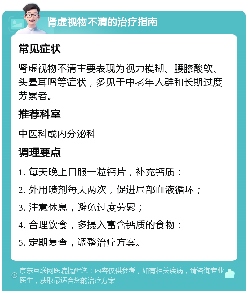 肾虚视物不清的治疗指南 常见症状 肾虚视物不清主要表现为视力模糊、腰膝酸软、头晕耳鸣等症状，多见于中老年人群和长期过度劳累者。 推荐科室 中医科或内分泌科 调理要点 1. 每天晚上口服一粒钙片，补充钙质； 2. 外用喷剂每天两次，促进局部血液循环； 3. 注意休息，避免过度劳累； 4. 合理饮食，多摄入富含钙质的食物； 5. 定期复查，调整治疗方案。