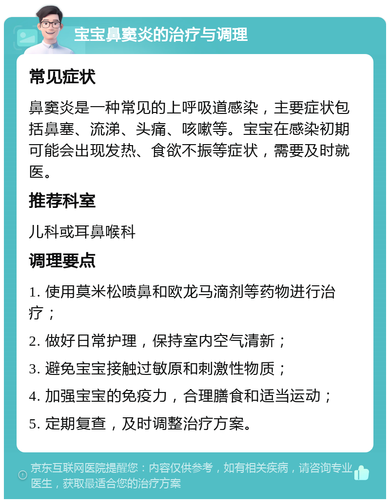 宝宝鼻窦炎的治疗与调理 常见症状 鼻窦炎是一种常见的上呼吸道感染，主要症状包括鼻塞、流涕、头痛、咳嗽等。宝宝在感染初期可能会出现发热、食欲不振等症状，需要及时就医。 推荐科室 儿科或耳鼻喉科 调理要点 1. 使用莫米松喷鼻和欧龙马滴剂等药物进行治疗； 2. 做好日常护理，保持室内空气清新； 3. 避免宝宝接触过敏原和刺激性物质； 4. 加强宝宝的免疫力，合理膳食和适当运动； 5. 定期复查，及时调整治疗方案。