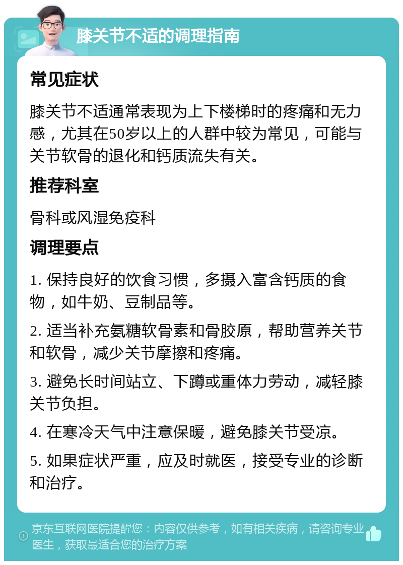 膝关节不适的调理指南 常见症状 膝关节不适通常表现为上下楼梯时的疼痛和无力感，尤其在50岁以上的人群中较为常见，可能与关节软骨的退化和钙质流失有关。 推荐科室 骨科或风湿免疫科 调理要点 1. 保持良好的饮食习惯，多摄入富含钙质的食物，如牛奶、豆制品等。 2. 适当补充氨糖软骨素和骨胶原，帮助营养关节和软骨，减少关节摩擦和疼痛。 3. 避免长时间站立、下蹲或重体力劳动，减轻膝关节负担。 4. 在寒冷天气中注意保暖，避免膝关节受凉。 5. 如果症状严重，应及时就医，接受专业的诊断和治疗。