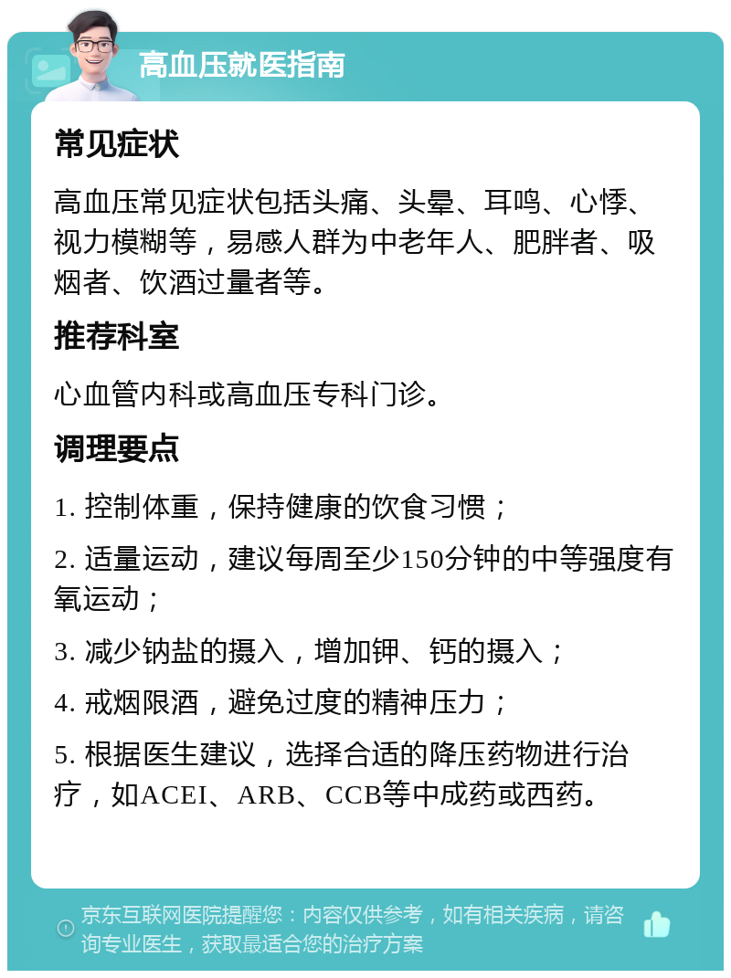 高血压就医指南 常见症状 高血压常见症状包括头痛、头晕、耳鸣、心悸、视力模糊等，易感人群为中老年人、肥胖者、吸烟者、饮酒过量者等。 推荐科室 心血管内科或高血压专科门诊。 调理要点 1. 控制体重，保持健康的饮食习惯； 2. 适量运动，建议每周至少150分钟的中等强度有氧运动； 3. 减少钠盐的摄入，增加钾、钙的摄入； 4. 戒烟限酒，避免过度的精神压力； 5. 根据医生建议，选择合适的降压药物进行治疗，如ACEI、ARB、CCB等中成药或西药。