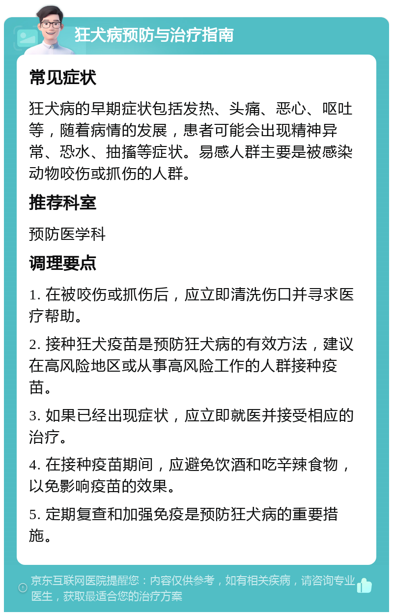 狂犬病预防与治疗指南 常见症状 狂犬病的早期症状包括发热、头痛、恶心、呕吐等，随着病情的发展，患者可能会出现精神异常、恐水、抽搐等症状。易感人群主要是被感染动物咬伤或抓伤的人群。 推荐科室 预防医学科 调理要点 1. 在被咬伤或抓伤后，应立即清洗伤口并寻求医疗帮助。 2. 接种狂犬疫苗是预防狂犬病的有效方法，建议在高风险地区或从事高风险工作的人群接种疫苗。 3. 如果已经出现症状，应立即就医并接受相应的治疗。 4. 在接种疫苗期间，应避免饮酒和吃辛辣食物，以免影响疫苗的效果。 5. 定期复查和加强免疫是预防狂犬病的重要措施。