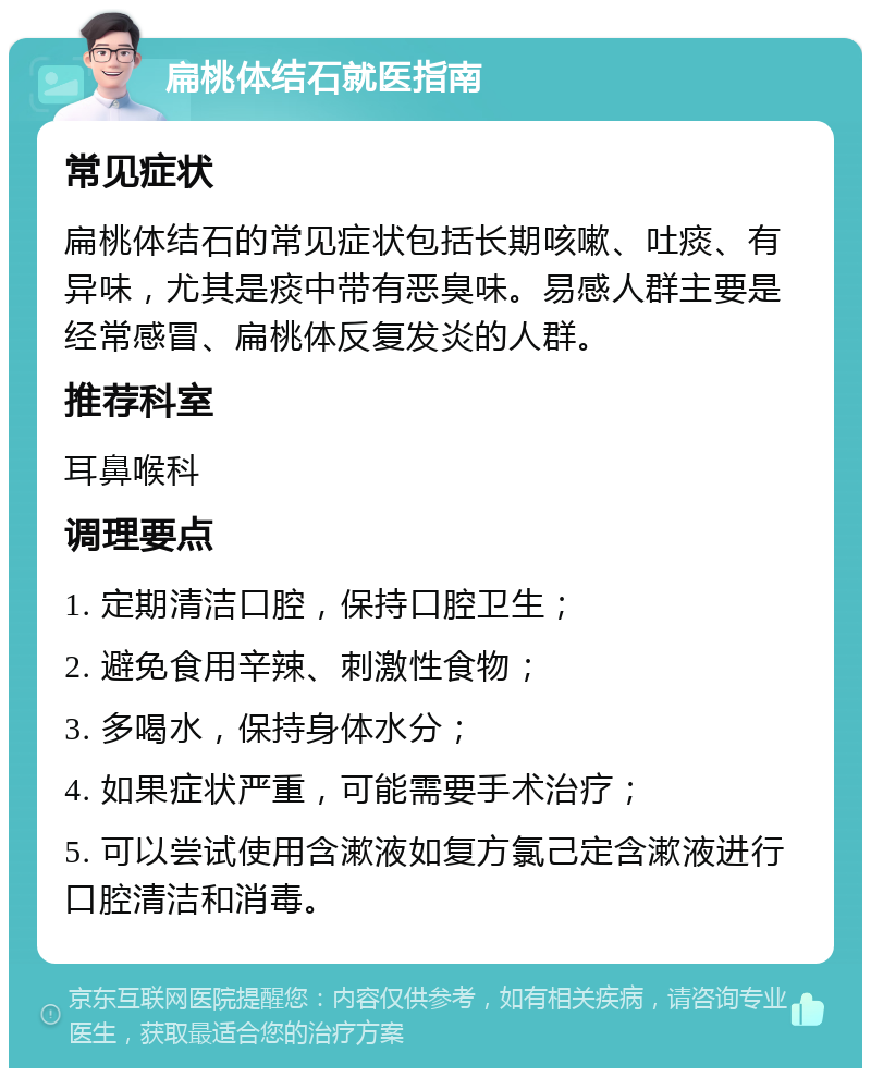 扁桃体结石就医指南 常见症状 扁桃体结石的常见症状包括长期咳嗽、吐痰、有异味，尤其是痰中带有恶臭味。易感人群主要是经常感冒、扁桃体反复发炎的人群。 推荐科室 耳鼻喉科 调理要点 1. 定期清洁口腔，保持口腔卫生； 2. 避免食用辛辣、刺激性食物； 3. 多喝水，保持身体水分； 4. 如果症状严重，可能需要手术治疗； 5. 可以尝试使用含漱液如复方氯己定含漱液进行口腔清洁和消毒。