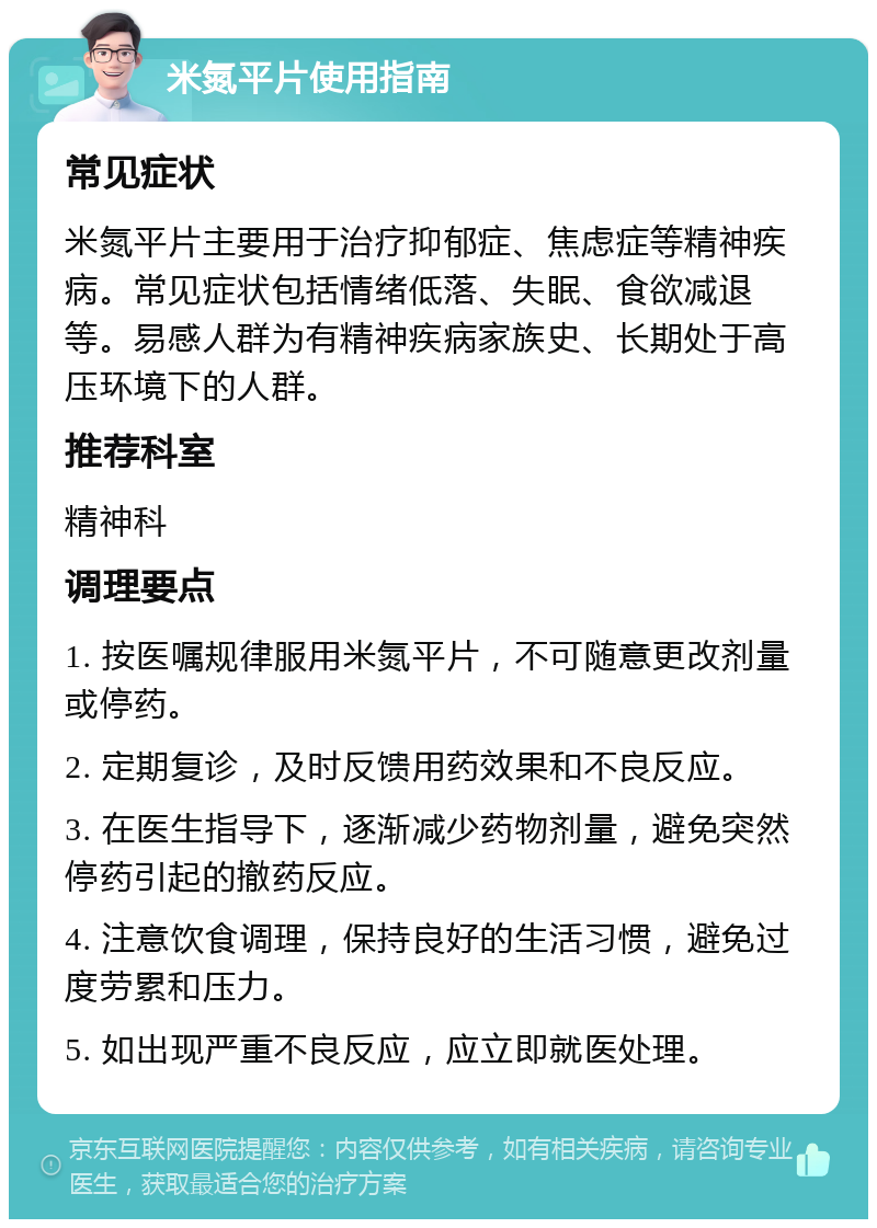 米氮平片使用指南 常见症状 米氮平片主要用于治疗抑郁症、焦虑症等精神疾病。常见症状包括情绪低落、失眠、食欲减退等。易感人群为有精神疾病家族史、长期处于高压环境下的人群。 推荐科室 精神科 调理要点 1. 按医嘱规律服用米氮平片，不可随意更改剂量或停药。 2. 定期复诊，及时反馈用药效果和不良反应。 3. 在医生指导下，逐渐减少药物剂量，避免突然停药引起的撤药反应。 4. 注意饮食调理，保持良好的生活习惯，避免过度劳累和压力。 5. 如出现严重不良反应，应立即就医处理。