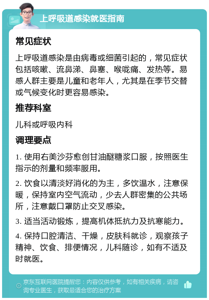 上呼吸道感染就医指南 常见症状 上呼吸道感染是由病毒或细菌引起的，常见症状包括咳嗽、流鼻涕、鼻塞、喉咙痛、发热等。易感人群主要是儿童和老年人，尤其是在季节交替或气候变化时更容易感染。 推荐科室 儿科或呼吸内科 调理要点 1. 使用右美沙芬愈创甘油醚糖浆口服，按照医生指示的剂量和频率服用。 2. 饮食以清淡好消化的为主，多饮温水，注意保暖，保持室内空气流动，少去人群密集的公共场所，注意戴口罩防止交叉感染。 3. 适当活动锻炼，提高机体抵抗力及抗寒能力。 4. 保持口腔清洁、干燥，皮肤科就诊，观察孩子精神、饮食、排便情况，儿科随诊，如有不适及时就医。