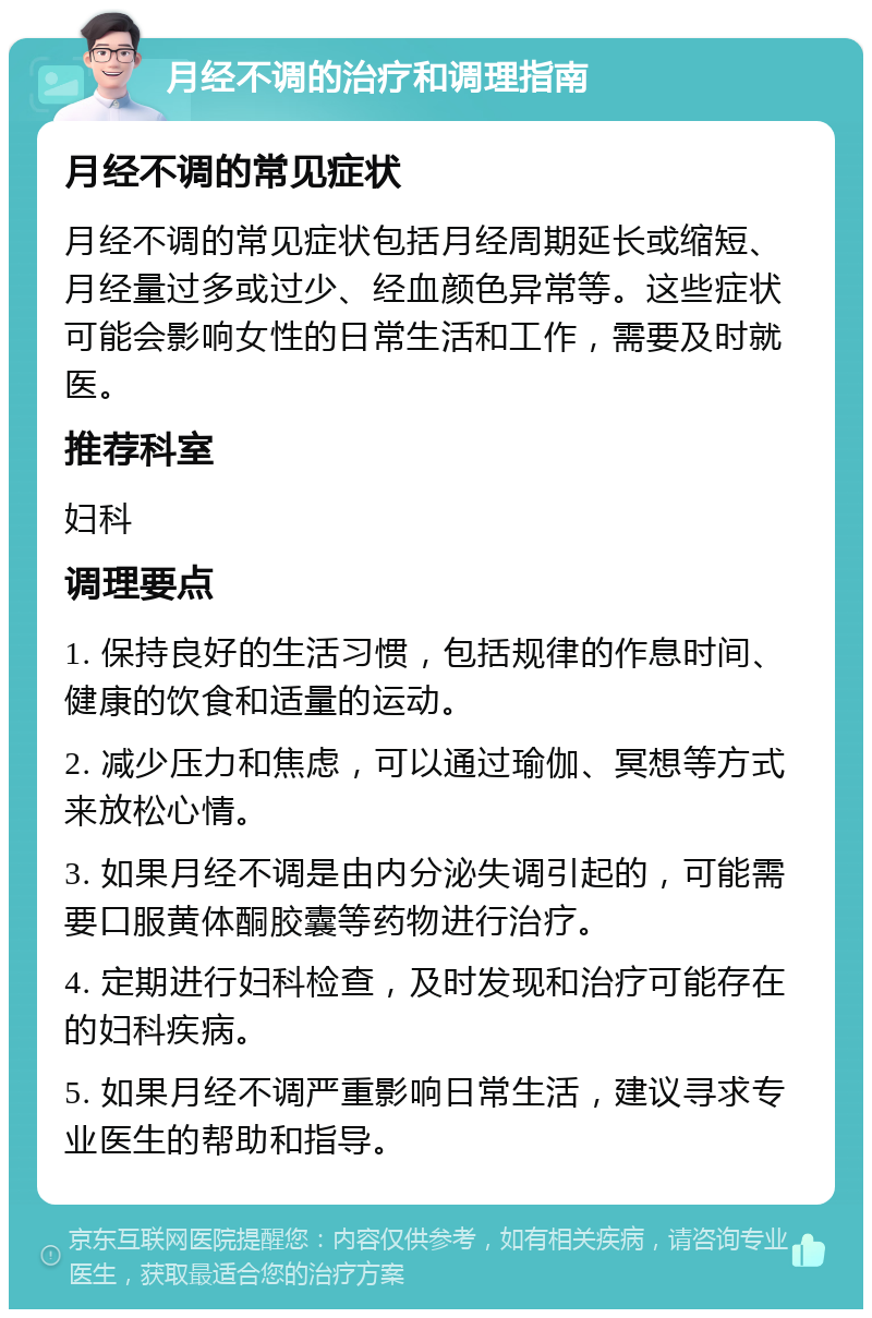 月经不调的治疗和调理指南 月经不调的常见症状 月经不调的常见症状包括月经周期延长或缩短、月经量过多或过少、经血颜色异常等。这些症状可能会影响女性的日常生活和工作，需要及时就医。 推荐科室 妇科 调理要点 1. 保持良好的生活习惯，包括规律的作息时间、健康的饮食和适量的运动。 2. 减少压力和焦虑，可以通过瑜伽、冥想等方式来放松心情。 3. 如果月经不调是由内分泌失调引起的，可能需要口服黄体酮胶囊等药物进行治疗。 4. 定期进行妇科检查，及时发现和治疗可能存在的妇科疾病。 5. 如果月经不调严重影响日常生活，建议寻求专业医生的帮助和指导。