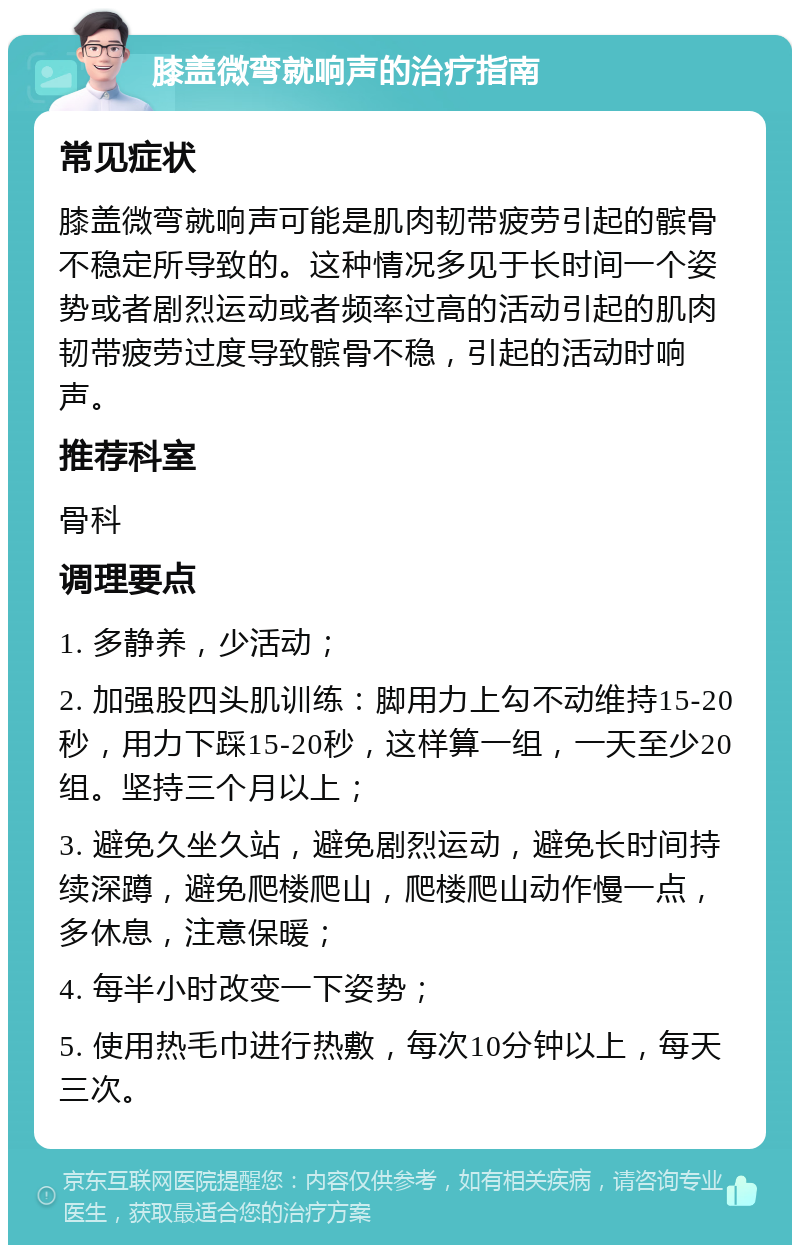 膝盖微弯就响声的治疗指南 常见症状 膝盖微弯就响声可能是肌肉韧带疲劳引起的髌骨不稳定所导致的。这种情况多见于长时间一个姿势或者剧烈运动或者频率过高的活动引起的肌肉韧带疲劳过度导致髌骨不稳，引起的活动时响声。 推荐科室 骨科 调理要点 1. 多静养，少活动； 2. 加强股四头肌训练：脚用力上勾不动维持15-20秒，用力下踩15-20秒，这样算一组，一天至少20组。坚持三个月以上； 3. 避免久坐久站，避免剧烈运动，避免长时间持续深蹲，避免爬楼爬山，爬楼爬山动作慢一点，多休息，注意保暖； 4. 每半小时改变一下姿势； 5. 使用热毛巾进行热敷，每次10分钟以上，每天三次。