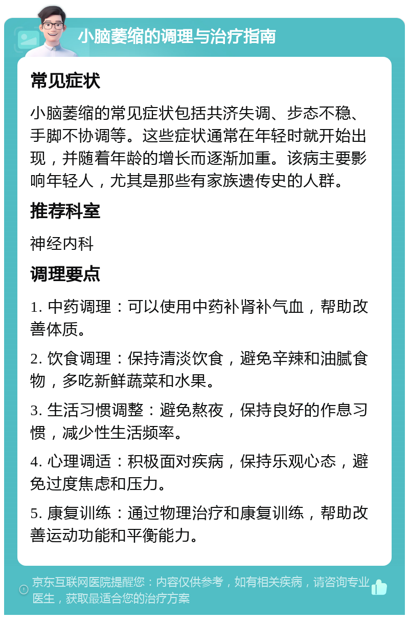 小脑萎缩的调理与治疗指南 常见症状 小脑萎缩的常见症状包括共济失调、步态不稳、手脚不协调等。这些症状通常在年轻时就开始出现，并随着年龄的增长而逐渐加重。该病主要影响年轻人，尤其是那些有家族遗传史的人群。 推荐科室 神经内科 调理要点 1. 中药调理：可以使用中药补肾补气血，帮助改善体质。 2. 饮食调理：保持清淡饮食，避免辛辣和油腻食物，多吃新鲜蔬菜和水果。 3. 生活习惯调整：避免熬夜，保持良好的作息习惯，减少性生活频率。 4. 心理调适：积极面对疾病，保持乐观心态，避免过度焦虑和压力。 5. 康复训练：通过物理治疗和康复训练，帮助改善运动功能和平衡能力。