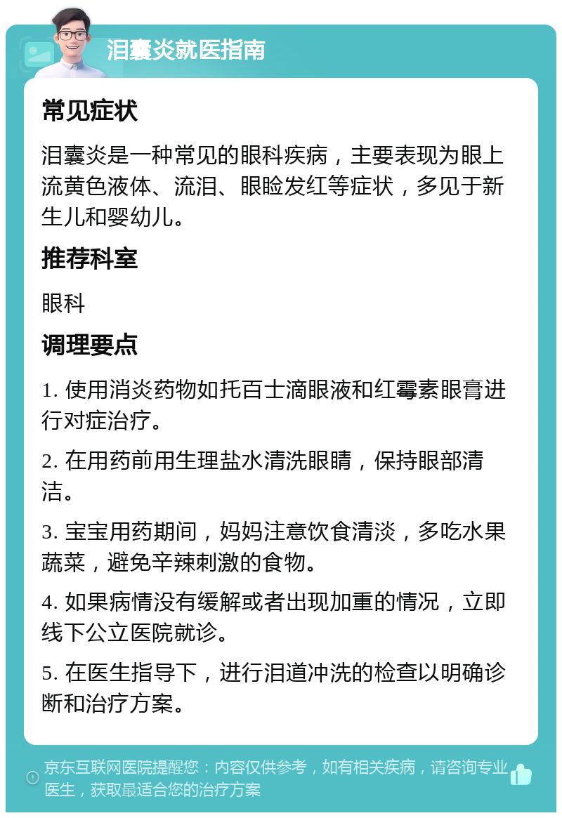 泪囊炎就医指南 常见症状 泪囊炎是一种常见的眼科疾病，主要表现为眼上流黄色液体、流泪、眼睑发红等症状，多见于新生儿和婴幼儿。 推荐科室 眼科 调理要点 1. 使用消炎药物如托百士滴眼液和红霉素眼膏进行对症治疗。 2. 在用药前用生理盐水清洗眼睛，保持眼部清洁。 3. 宝宝用药期间，妈妈注意饮食清淡，多吃水果蔬菜，避免辛辣刺激的食物。 4. 如果病情没有缓解或者出现加重的情况，立即线下公立医院就诊。 5. 在医生指导下，进行泪道冲洗的检查以明确诊断和治疗方案。